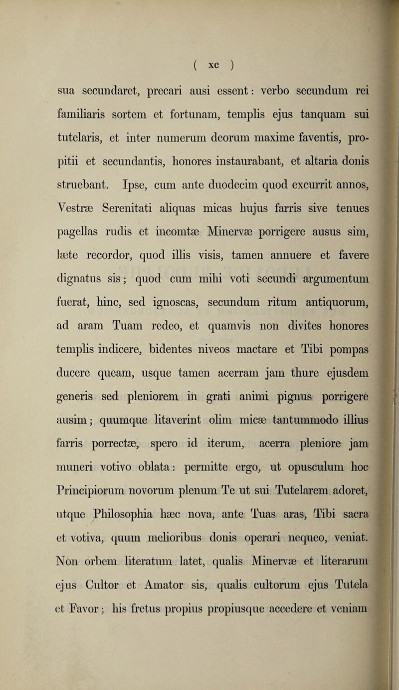 sua secundaret, precari ausi essent: verbo secundum rei familiaris sortem et fortunam, templis ejus tanquam sui tutelaris, et inter numerum deorum maxime faventis, pro¬ pitii et secundantis, honores instaurabant, et altaria donis struebant. Ipse, cum ante duodecim quod excurrit annos. Vestrae Serenitati aliquas micas hujus farris sive tenues pagellas rudis et incomtae Minervae porrigere ausus sim, laete recordor, quod illis visis, tamen annuere et favere dignatus sis; quod cum mihi voti secundi argumentum fuerat, hinc, sed ignoscas, secundum ritum antiquorum, ad aram Tuam redeo, et quamvis non divites honores templis indicere, bidentes niveos mactare et Tibi pompas ducere queam, usque tamen acerram jam thure ejusdem generis sed pleniorem in grati animi pignus porrigere ausim; quumque litaverint olim micae tantummodo illius farris porrectae, spero id iterum, acerra pleniore jam muneri votivo oblata: permitte ergo, ut opusculum hoc Principiorum novorum plenum Te ut sui Tutelarem adoret, ut que Philosophia haec nova, ante Tuas aras. Tibi sacra et votiva, quum melioribus donis operari nequeo, veniat. Non orbem literatum latet, qualis Minervae et liter arum ejus Cultor et Amator sis, qualis cultorum ejus Tutela et Favor; his fretus propius propiusque accedere et veniam