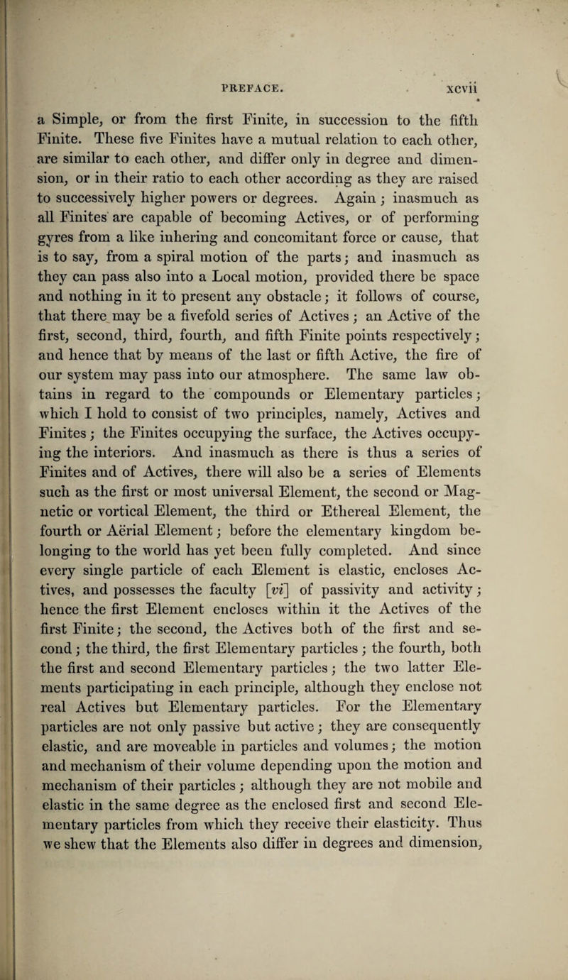 a Simple, or from the first Finite, in succession to the fifth Finite. These five Finites have a mutual relation to each other, i are similar to each other, and differ only in degree and dimen¬ sion, or in their ratio to each other according as they are raised to successively higher powers or degrees. Again ; inasmuch as ; all Finites’ are capable of becoming Actives, or of performing gyres from a like inhering and concomitant force or cause, that is to say, from a spiral motion of the parts; and inasmuch as they can pass also into a Local motion, provided there be space and nothing in it to present any obstacle; it follows of course, that there^may be a fivefold series of Actives; an Active of the first, second, third, fourth, and fifth Finite points respectively; and hence that by means of the last or fifth Active, the fire of our system may pass into our atmosphere. The same law ob¬ tains in regard to the compounds or Elementary particles; which I hold to consist of two principles, namely. Actives and Finites; the Finites occupying the surface, the Actives occupy- ( ing the interiors. And inasmuch as there is thus a series of Finites and of Actives, there will also be a series of Elements such as the first or most universal Element, the second or Mag¬ netic or vortical Element, the third or Ethereal Element, the , fourth or Aerial Element; before the elementary kingdom be- i; longing to the world has yet been fully completed. And since I every single particle of each Element is elastic, encloses Ac- ‘ tives, and possesses the faculty \yi] of passivity and activity; ; hence the first Element encloses within it the Actives of the first Finite; the second, the Actives both of the first and se- \ cond ; the third, the first Elementary particles ; the fourth, both I the first and second Elementary particles; the two latter Ele- : ments participating in each principle, although they enclose not i real Actives but Elementary particles. For the Elementary I particles are not only passive but active; they are consequently ' elastic, and are moveable in particles and volumes; the motion and mechanism of their volume depending upon the motion and mechanism of their particles ; although they are not mobile and 1 elastic in the same degree as the enclosed first and second Ele¬ mentary particles from which they receive their elasticity. Thus we shew that the Elements also differ in degrees and dimension.