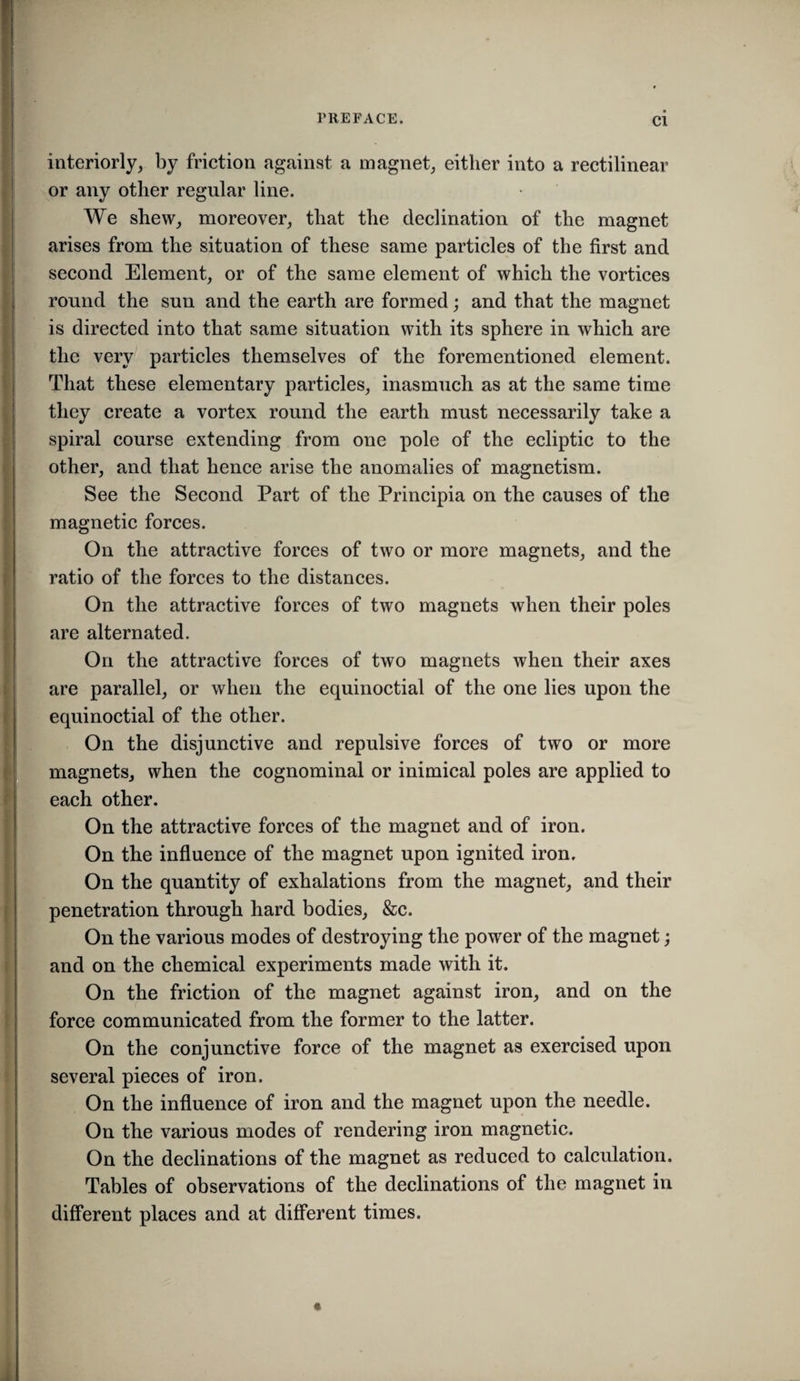 Cl interiorly, by friction against a magnet, either into a rectilinear or any other regular line. We shew, moreover, that the declination of the magnet arises from the situation of these same particles of the first and second Element, or of the same element of which the vortices round the sun and the earth are formed; and that the magnet is directed into that same situation with its sphere in which are the very particles themselves of the forementioned element. That these elementary particles, inasmuch as at the same time they create a vortex round the earth must necessarily take a spiral course extending from one pole of the ecliptic to the other, and that hence arise the anomalies of magnetism. See the Second Part of the Principia on the causes of the magnetic forces. On the attractive forces of two or more magnets, and the ratio of the forces to the distances. On the attractive forces of two magnets when their poles are alternated. On the attractive forces of two magnets when their axes are parallel, or when the equinoctial of the one lies upon the J equinoctial of the other. On the disjunctive and repulsive forces of two or more magnets, when the cognominal or inimical poles are applied to each other. On the attractive forces of the magnet and of iron. On the influence of the magnet upon ignited iron. On the quantity of exhalations from the magnet, and their penetration through hard bodies, &c. On the various modes of destroying the power of the magnet; and on the chemical experiments made with it. On the friction of the magnet against iron, and on the force communicated from the former to the latter. On the conjunctive force of the magnet as exercised upon several pieces of iron. On the influence of iron and the magnet upon the needle. On the various modes of rendering iron magnetic. On the declinations of the magnet as reduced to calculation. Tables of observations of the declinations of the magnet in different places and at different times. «