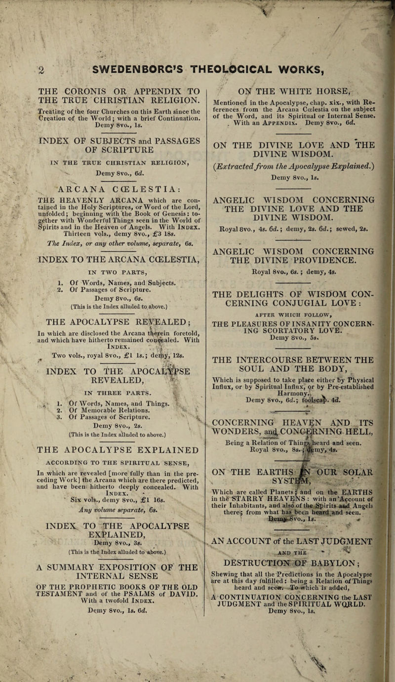 THE CORONIS OR APPENDIX TO THE TRUE CHRISTIAN RELIGION. Treating of the four Churches on this Earth since the Creation of the World; with a brief Continuation. Demy 8vo., Is. INDEX OF SUBJECTS and PASSAGES OF SCRIPTURE IN THE TRUE CHRISTIAN RELIGION, Demy 8vo., 6d. ARCANA CCELESTIA: THE HEAVENLY ARCANA which are con¬ tained in the Holy Scriptures, or Word of the Lord, unfolded; beginning with the Book of Genesis; to¬ gether with Wonderful Things seen in the World of Spirits and in the Heaven of Angels. With Index. Thirteen vpls., demy 8vo., £3 18s. The Index, or any other volume, separate, 6s. INDEX TO THE ARCANA CCELESTIA, IN TWO PARTS, 1. Of Words, Names, and Subjects. 2, Of Passages of Scripture. Demy 8vo., 6s. (This is the Index alluded to above.) THE APOCALYPSE REPEALED; In which are disclosed the Arcana t^efein foretold, and which have hitherto remained con^aled. With Index. '1 Two vols., royal 8vo., £l Is.; de^y, 12s. INDEX TO THE APOCAL%SE REVEALED, h IN THREE PARTS. „ ■ 1. Of Words, Names, and Things. 2. Of Memorable Relations. ' 3. Of Passages of Scripture. ' Demy 8vo., 2s. \ {This is the Index alluded to above.) THE APOCALYPSE EXPLAINED ACCORBING TO THE SPIRITUAL SENSE, In which are revealed [more fully than in the pre¬ ceding Work] the Arcana which are there predicted, and have been- hitherto deeply concealed. With Index. ■ Six vols., demy 8vo., £l 16s. Any volume separate, 6s. INDEX TO THE APOCALYPSE EXPLAINED, Demy 8vo., 3s. (This is the Index alluded to above.) A SUMMARY EXPOSITION OF' THE INTERNAL SENSE OF THE PROPHETIC BOOKS OF THE OLD TESTAMENT and of the PSALMS of DAVID. With a twofold Index. Demy 8vo., Is. Gd. ON THE WHITE HORSE, Mentioned in the Apocalypse, chap, xix., with Re¬ ferences from the Arcana Cmlestia on the subject of the Word, and its Spiritual or Internal Sense. With an Appendix. Demy 8vo., Gd. ON THE DIVINE LOVE AND THE DIVINE WISDOM. {Extracted from the Apocalypse Explained.) Demy 8vo., Is. ANGELIC WISDOM CONCERNING THE DIVINE LOVE AND THE DIVINE WISDOM. Royal 8vo., 4s. 6d.; demy, 2s. 6d.; sewed, 2s. ANGELIC WISDOM CONCERNING THE DIVINE PROVIDENCE. Royal 8vo., 6s. ; demy, 4s. THE DELIGHTS OF WISDOM CON- CERNING CONJUGIAL LOVE : AFTER WHICH FOLLOW, THE PLEASURES OF INSANITY CONCERN¬ ING SCORTATORY LOVE. Demy 8vo., 5s. THE INTERCOURSE BETWEEN THE SOUL AND THE BODY, Which is supposed to take place either by Physical Influx, or by Spiritual Influx, gr by Pre-established Harmony.v . Demy 8vo., 6d.; foolscap. 4<Z. CONCERNING HEAV:5N AND ITS WONDERS, an^CONGMlNING.HELL, Being a Relation of Thing^ieard and seen. Royal 8vo., 8s. jlx-f^my, 4s. ON THE EARTHS'm 'OUR SOLAR SYStm, ■ . , ■ - Which are called Planets/and on the EARTHS in thfe‘STARRY HEAVENS : with an’Account of their Inhabitants, and also of tbe.Spirits and Angels there^; from what has been heard and seen. Dcxoik-Svo., Is. AN ACCOUNT of the LAST JUDGMENT ^ AMD THE ^ ^ DESTRUCTION OF BABYLON; Shewing that all the Predictions in the Apocalypse are at this day fulfilled; being a Relation of Things ^ heard and seefi-. ^To which is added, A CONTINUATION CONCERNING the LAST JUDGMENT and the SPIRITUAL WORLD. Demy 8vo., Is. •t t