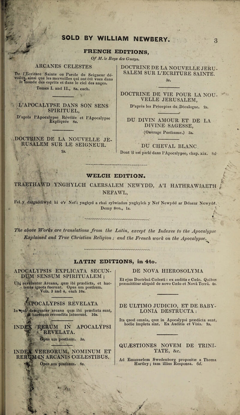 '/'■ . i -u }r y ■y SOLD BY WILLIAM NEWBERY. FRENCH EDITIONS, Of M. le Boys des Guays, ARCANES CELESTES De I’Ecritnre Sainte ou Parole du Seigneur de¬ voiles, ainsi que les merveilles qui ontete vues dans le inonde des esprits et dans le ciel des anges. Tomes I. and II., 8«. each. _% L’APOCALYPSE DANS SON SENS SPIRITUEL, D’apr^s I’Apocalypse R4vel^e et PApocalypse Expliqn^e 8«. .,DOCTB;INE DE LA NOUVELLE JE- RUSALEM SUR LE SEIGNEUR. 2s. DOCTRINE DE LA NOUVELLE JERU- SALEM SUR L’ECRITURE SAINTE. 38. DOCTRINE DE VIE POUR LA NOU- VELLE JERUSALEM, D’apres les Preceptes du Decalogue. 28. DU DIVIN AMOUR ET DE LA DIVINE- SAGESSE, (Oavrage Posthume.) 3s. ' DU CHEVAL BLANC Dont il est parl4 dans I’Apocalypse, chap. xix. 8d* WELCH EDITION. ' . V- •• ^ TRAETHAWD YNGHYLCH CAERSALEM NEWYDD, A’l HATHRAWIAETH / NEFAWL, • \ -cv- Pel.y daiguddivryd hi o’r Nef; ynghyd a rhai sylwiadau ynghylch y Nef Newydd ar Ddaear Newydd. V Demy 8vo., Is. t ' The above Works are translations from the Latin, except the Indexes to the Apocahjpse Explained and True Christian Religion; and the French work on the Apocalypse. LATIN EDITIONS, in 4to. DE NOVA HIEROSOLYMA APOCALYPSIS EXPLICATA SECUN- : Dt|M SENSUM SPIRITUALEM ; Ubi revblafatur Arcana, quae ibi praedicta, et hac tenus ignota fuerunt. Opus um posthum.  ^ Vols. 3 and 4, each lOs. &OCALYPSIS REVELATA ' Iu «qu^Retegantur arcana quae ibi praedicta sunt, {A bacienus recondita latuerunt. lOs. \ INDES /RERUM IN APOCALYPSI REVELATA.  - ife • Gipns um posthum. 38. INDEJI VERBORUM, NOMINUM ET RERTO-LN ARCANIS CCELESTIBUS. Opus nm posthum. Ss. Et ejus Doctrina Ccelesti: ex auditis e Coelo. Quibus praemittitur aliquid de novo Coelo et Nova TerrL 48. DE ULTIMO JUDICIO, ET DE BABY- LONIA DESTRUCTA: Ita quod omnia, quae in Apocalypsi praedicta sunt, hodie impleta sint. Ex Auditis et Visis. 2s. QUESTIONES NOVEM DE TRINI¬ TATE, &c. Ad Emanuelem Swedenborg propositae a Thoma Hartley; tum illius Responsa. 6d. ^ ' : 4 ■ ' V ■ •a- ■ 'i- ■ • \ 1 . ■■■ r ' ^ e'f Vv '*'?L