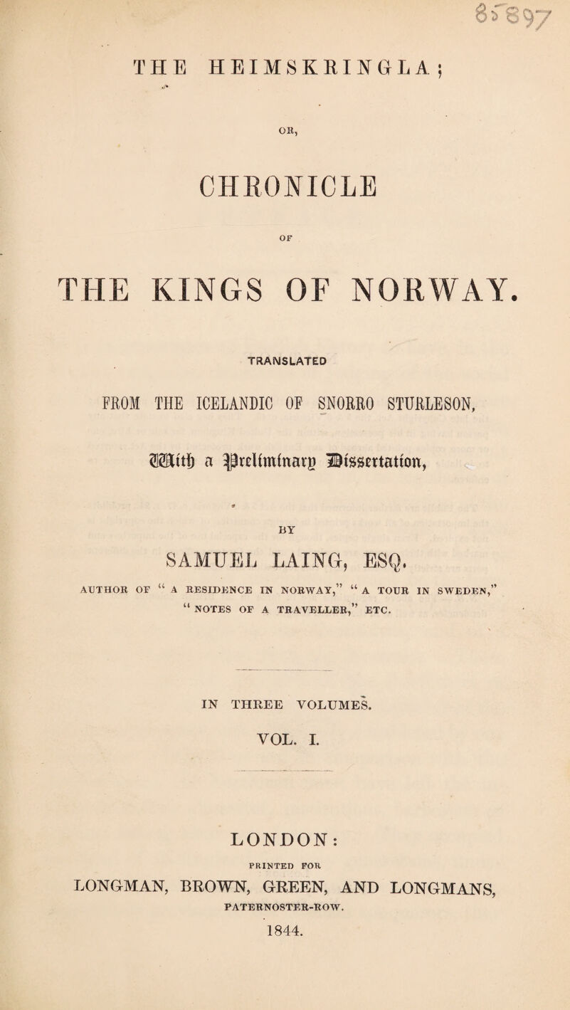 THE HEIMSKRINGLA; OB, CHRONICLE OF THE KINGS OF NORWAY. TRANSLATED FROM THE ICELANDIC OF SNORRO STURLESON, OTlftö a ^rcíímínai'B dissertation, BY SAMUEL LAING, ESQ. AUTHOR or “ A RESIDENCE IN NORWAY,” “ A TOUR IN SWEDEN,” “ NOTES OF A TRAVELLER,” ETC. IN THREE VOLUMES. VOL. 1. LONDON: PRINTED FOR LONGMAN, BROWN, GREEN, AND LONGMANS, PATERNOSTER-ROW. 1844.