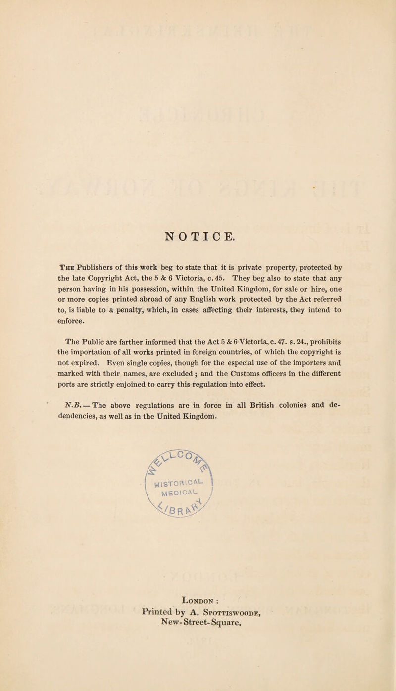 NOTICE. The Publishers of this work beg to state that it is private property, protected by the late Copyright Act, the 5 &amp; 6 Victoria, c. 45. They beg also to state that any person having in his possession, within the United Kingdom, for sale or hire, one or more copies printed abroad of any English work protected by the Act referred to, is liable to a penalty, which, in cases affecting their interests, they intend to enforce. The Public are farther informed that the Act 5 &amp; 6 Victoria, c. 47. s. 24., prohibits the importation of all works printed in foreign countries, of which the copyright is not expired. Even single copies, though for the especial use of the importers and marked with their names, are excluded; and the Customs officers in the different ports are strictly enjoined to carry this regulation into effect. N.B. — The above regulations are in force in all British colonies and de- dendencies, as well as in the United Kingdom. WlSTOa’.CAL i ^ MEDiCAL London; Printed by A. Spottiswoode, New- Street- Square.