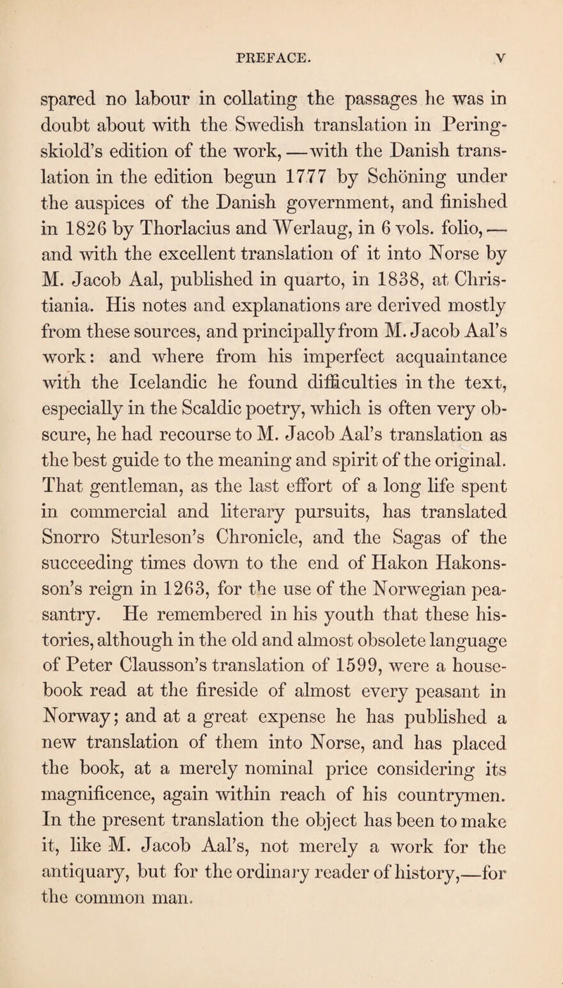 spared no labour in collating the passages he was in doubt about with the Swedish translation in Pering- skiold’s edition of the work, —with the Danish trans¬ lation in the edition begun 1777 by Schöning under the auspices of the Danish government, and finished in 1826 by Thorlacius and Werlaug, in 6 vols. folio, — and with the excellent translation of it into Norse by M. Jacob Aal, published in quarto, in 1838, at Chris¬ tiania. His notes and explanations are derived mostly from these sources, and principally from M. Jacob Aal’s work: and where from his imperfect acquaintance with the Icelandic he found difficulties in the text, especially in the Scaldic poetry, which is often very ob¬ scure, he had recourse to M. Jacob Aal’s translation as the best guide to the meaning and spirit of the original. That gentleman, as the last effort of a long life spent in commercial and literary pursuits, has translated Snorro Sturleson’s Chronicle, and the Sagas of the succeeding times down to the end of Hakon Hakons- soffs reign in 1263, for the use of the Norwegian pea¬ santry. He remembered in his youth that these his¬ tories, although in the old and almost obsolete language of Peter Clausson^s translation of 1599, were a house- book read at the fireside of almost every peasant in Norway; and at a great expense he has published a new translation of them into Norse, and has placed the book, at a merely nominal price considering its magnificence, again within reach of his countrymen. In the present translation the object has been to make it, like M. Jacob Aaks, not merely a work for the antiquary, but for the ordinary reader of history,—for the common man.