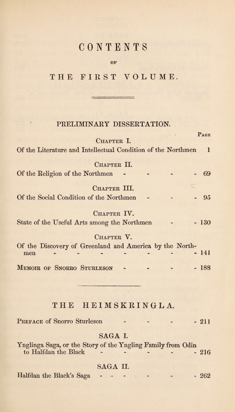 CONTENTS OF THE FIRST VOLUME. PRELIMINARY DISSERTATION. ‘ Page Chapter I. Of the Literature and Intellectual Condition of the Northmen 1 Chapter II. Of the Religion of the Northmen - - - - 69 Chapter III. Of the Social Condition of the Northmen - ■■ «95 Chapter IY. State of the Useful Arts among the Northmen - - 130 Chapter V. Of the Discovery of Greenland and America by the North¬ men 141 Memohi op Snorro Sturleson - - - - 188 THE HEIMSKRINGLA. Preface of Snorro Sturleson - - - - 211 SAGA I. Ynglinga Saga, or the Story of the Yngling Family from Odin to Halfdan the Black - - - - -216 SAGA II. Halfdan the Black’s Saga - 262