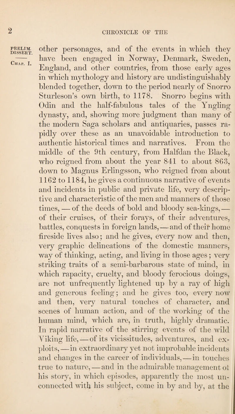 PRELIM. DISSERT. Chap. I. other personages, and of the events in which they have been engaged in Norway, Denmark, Sweden, England, and other countries, from those early ages in which mythology and history are undistinguishably blended together, down to the period nearly of Snorro Sturleson’s o\vn birth, to 1178. Snorro begins Odin and the half-fabulous tales of the Ynghng dynasty, and, showing more judgment than many of the modern Saga scholars and antiquaries, passes ra¬ pidly over these as an unavoidable introduction to authentic historical times and narratives. From the middle of the 9th century, from Halfdan the Black, who reigned from about the year 841 to about 863, down to Magnus Erlingsson, who reigned from about 1162 to 1184, he gives a continuous narrative of events and incidents in public and private life, very descrip¬ tive and characteristic of the men and manners of those times, — of the deeds of bold and bloody sea-kings, — of their cruises, of their forays, of their adventures, battles, conquests in foreign lands, —^ and of their liome fireside lives also; and he gives, every now and then, very graphic delineations of the domestic manners, way of thinking, acting, and living in those ages ; very striking traits of a semi-barbarous state of mind, in which rapacity, cruelty, and bloody ferocious doings, are not unfrequently lightened up by a ray of high and generous feeling; and he gives too, every nov/ and then, very natural touches of character, and scenes of human action, and of the working of the human mind, which are, in truth, highly dramatic. In rapid narrative of the stirring events of the wild Auking life, — of its vicissitudes, adventures, and ex- ])loits,—in extraordinary yet not improbal)le incidents and changes in the career of individuals,—in touches true to nature, — and in the admirable mauiigement oi his story, in which e})isodes, apparently the most un¬ connected with his subject, come in by and by, at the