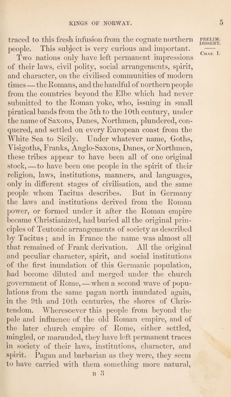 traced to this fresh infusion from the cognate northern people. This subject is very curious and important. Two nations only have left permanent impressions of their laws, civil polity, social arrangements, spirit, and character, on the civilised communities of modern times—the Romans, and the handful of northern people from the countries beyond the Elbe which had never submitted to the Roman yoke, who, issuing in small j)iratical bands from the 5th to the 10th century, under the name of Saxons, Danes, Northmen, plundered, con¬ quered, and settled on every European coast from the White Sea to Sicily. Under whatever name, Goths, Yisigoths, Franks, Anglo-Saxons, Danes, or Northmen, these tribes appear to have been all of one original stock, —to have been one people in the spirit of their religion, laws, institutions, manners, and languages, only in different stages of civilisation, and the same people whom Tacitus describes. But in Germany the laws and institutions derived from the Roman power, or formed under it after the Roman empire became Christianized, had buried all the original prin¬ ciples of Teutonic arrangements of society as described by Tacitus ; and in France the name was almost all that remained of Frank derivation. All the original and peculiar character, spirit, and social institutions of the first inundation of this Germanic population, had become diluted and merged under the church government of Rome,—when a second wave of popu¬ lations from the same pagan north inundated again, in the 9th and 10th centuries, the shores of Chris¬ tendom. Wheresoever this people from beyond the pale and influence of the old Roman empire, and of the later church empire of Rome, either settled, mingled, or marauded, they have left permanent traces in society of their laws, institutions, character, and spirit. Pagan and barbarian as they were, they seem to have carried with them sometliing more natural. PRELIM. DISSERT.