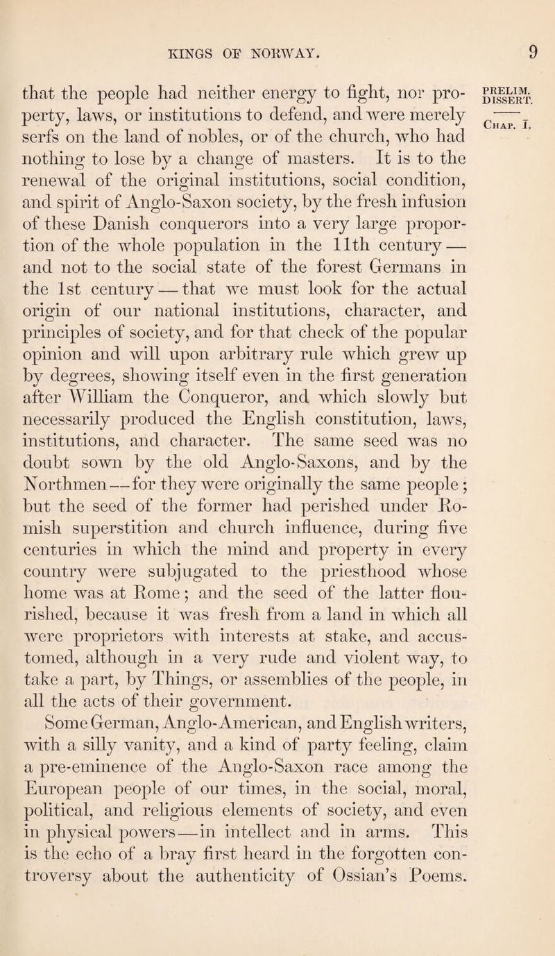 that the people had neither energy to hght, nor pro¬ perty, laws, or institutions to defend, and were merely serfs on the land of nobles, or of the church, wdio had nothing to lose by a change of masters. It is to the renewal of the original institutions, social condition, and spirit of Anglo-Saxon society, by the fresh infusion of these Danish conquerors into a very large propor¬ tion of the whole population in the 11th century — and not to the social state of the forest Germans in the 1st century — that we must look for the actual origin of our national institutions, character, and principles of society, and for that check of the popular opinion and will upon arbitrary rule which grew up by degrees, showing itself even in the first generation after William the Conqueror, and which slowly but necessarily produced the English constitution, laws, institutions, and character. The same seed was no doubt sown by the old Anglo-Saxons, and by the Northmen—for they were originally the same people; but the seed of the former had perished under Eo- mish superstition and church influence, during five centuries in which the mind and property in every country were subjugated to the priesthood whose home was at Rome; and the seed of the latter flou¬ rished, because it was fresh from a land in which all were proprietors with interests at stake, and accus¬ tomed, although in a very rude and violent way, to take a part, by Things, or assemblies of the people, in all the acts of their government. Some German, Anglo-American, and English writers, with a silly vanity, and a kind of party feeling, claim a pre-eminence of the Anglo-Saxon race among the European people of our times, in the social, moral, political, and religious elements of society, and even in physical powers—in intellect and in arms. This is the echo of a bray first heard in the forgotten con¬ troversy about the authenticity of Ossian’s Poems. PRELIM. DISSERT.