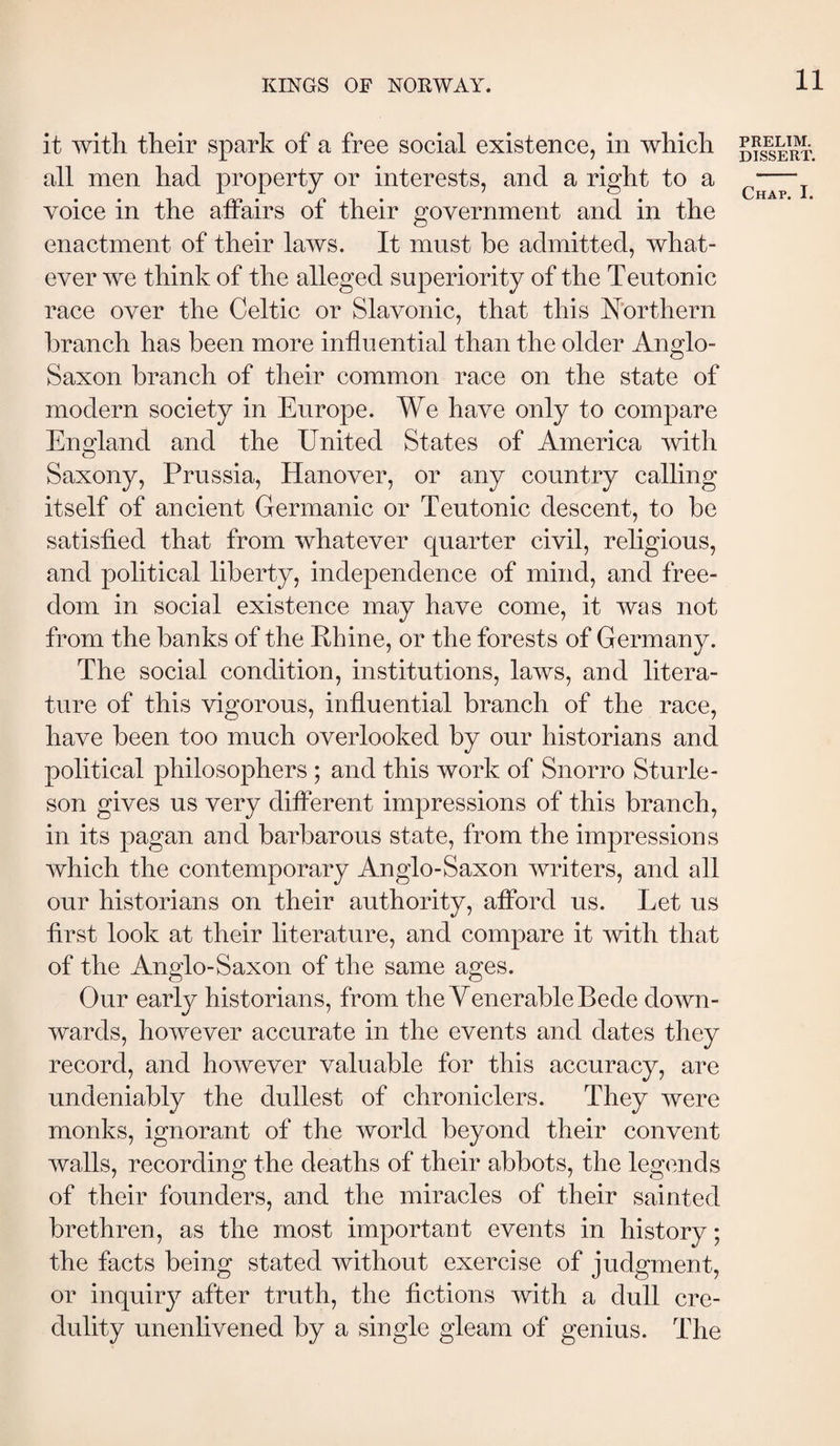 it witli tlieir spark of a free social existence, in which all men had property or interests, and a right to a voice in the affairs of their government and in the enactment of their laws. It must be admitted, what¬ ever we think of the alleged superiority of the Teutonic race over the Celtic or Slavonic, that this Northern branch has been more influential than the older Anglo- Saxon branch of their common race on the state of modern society in Europe. We have only to compare England and the United States of America with Saxony, Prussia, Hanover, or any country calling itself of ancient Germanic or Teutonic descent, to be satisfied that from whatever quarter civil, religious, and political liberty, independence of mind, and free¬ dom in social existence may have come, it was not from the banks of the Rhine, or the forests of Germany. The social condition, institutions, laws, and litera¬ ture of this vigorous, influential branch of the race, have been too much overlooked by our historians and political philosophers ; and this work of Snorro StuiTe- son gives us very different impressions of this branch, in its pagan and barbarous state, from the impressions which the contemporary Anglo-Saxon writers, and all our historians on their authority, afford us. Let us first look at their literature, and compare it with that of the Anglo-Saxon of the same ages. Our early historians, from the Yenerable Bede down¬ wards, however accurate in the events and dates they record, and however valuable for this accuracy, are undeniably the dullest of chroniclers. They were monks, ignorant of the world beyond their convent walls, recording the deaths of their abbots, the legends of their founders, and the miracles of their sainted brethren, as the most important events in history; the facts being stated without exercise of judgment, or inquiry after truth, the fictions with a dull cre¬ dulity unenlivened by a single gleam of genius. The PRELIM. DISSERT.