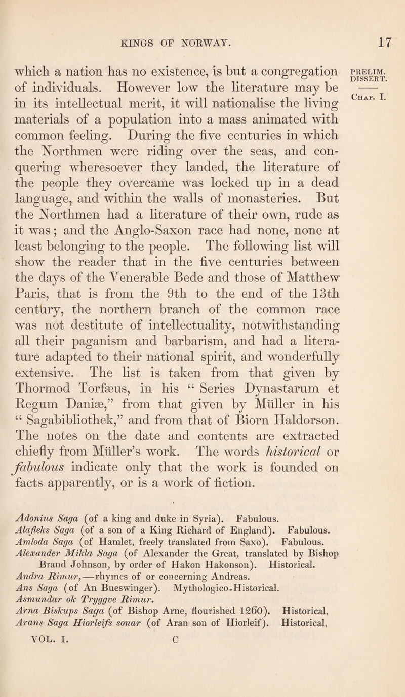 which a nation has no existence, is but a congregation of individuals. However low the literature may be in its intellectual merit, it will nationalise the living materials of a population into a mass animated with common feeling. During the five centuries in which the Northmen were riding over the seas, and con¬ quering wheresoever they landed, the literature of the people they overcame was locked up in a dead language, and within the walls of monasteries. But the Northmen had a literature of their own, rude as it was; and the Anglo-Saxon race had none, none at least belonging to the people. The following list will show the reader that in the five centuries between the days of the Venerable Bede and those of Matthew Paris, that is from the 9th to the end of the 13th century, the northern branch of the common race was not destitute of intellectuality, notwithstanding all their paganism and barbarism, and had a litera¬ ture adapted to their national spirit, and wonderfully extensive. The list is taken from that given by Thormod Torfæus, in his Series Dynastarum et Begum Daniæ,’’ from that given by Muller in his “ Sagabibliothek,’’ and from that of Biorn Haldorson. The notes on the date and contents are extracted chiefiy from Muller’s work. The words historical or fabulous indicate only that the work is founded on facts apparently, or is a work of fiction. Adonius Saga (of a king and duke in Syria). Fabulous. Alafleks Saga (of a son of a King Richard of England). Fabulous. Amloda Saga (of Hamlet, freely translated from Saxo). Fabulous. Alexander Mikla Saga (of Alexander the Great, translated by Bishop Brand Johnson, by order of Hakon Hakonson). Historical. Andra Rimur,—rhymes of or concerning Andreas. Ans Saga (of An Bueswinger). Mythologico-Historical. Asmundar ok Tryggve Rimur, Arna Biskups Saga (of Bishop Arne, flourished 1200). Historical. Arans Saga Hiorleifs sonar (of Aran son of Hiorleif). Historical, VOL. I. C PRELIM. DISSERT.