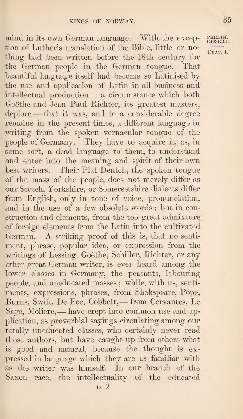 mind in its own German language. With the excep¬ tion of Luther’s translation of the Bible, little or no¬ thing had been written before the 18th century for the German people in the German tongue. That beautiful language itself had become so Latinised by the use and application of Latin in all business and intellectual production — a circumstance which both Goethe and Jean Paul Eichter, its greatest masters, deplore — that it was, and to a considerable degree remains in the present times, a different language in writing from the spoken vernacular tongue of the people of Germany. They have to acquire it, as, in some sort, a dead language to them, to understand and enter into the meaning and spirit of their own best writers. Their Plat Deutch, the spoken tongue of the mass of the people, does not merely differ as our Scotch, Yorkshire, or Somersetshire dialects differ from English, only in tone of voice, pronunciation, and in the use of a few obsolete words; but in con¬ struction and elements, from the too great admixture of foreign elements from the Latin into the cultivated German. A striking proof of this is, that no senti¬ ment, phrase, popular idea, or expression from the writings of Lessing, Goethe, Schiller, Eichter, or any other great German writer, is ever heard among the lower classes in Germany, the peasants, labouring people, and uneducated masses ; while, with us, senti¬ ments, expressions, phrases, from Shakspeare, Pope, Burns, Swift, De Foe, Cobbett, — from Cervantes, Le Sage, Moliere, — have crept into common use and ap¬ plication, as proverbial sayings circulating among our totally uneducated classes, who certainly never read those authors, but have caught up from others what is good and natural, because the thought is ex¬ pressed in language which they are as familiar with as the writer was himself. In our branch of the Saxon race, the intellectuality of the educated D 2 PRELIM. DISSERl.
