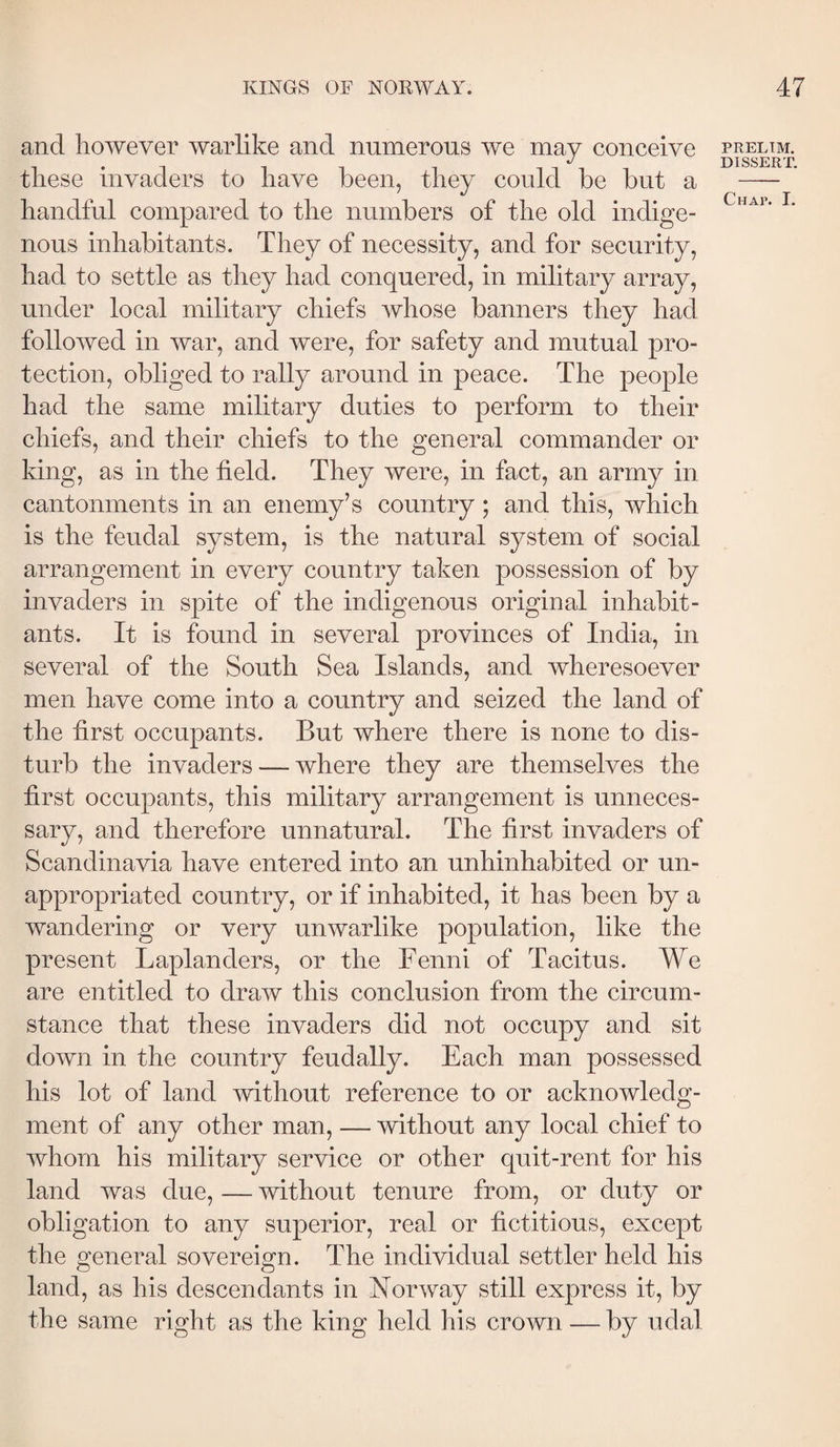 and however warlike and numerous we may conceive these invaders to have been, they could be but a handful compared to the numbers of the old indige¬ nous inhabitants. They of necessity, and for security, had to settle as they had conquered, in military array, under local military chiefs whose banners they had followed in war, and were, for safety and mutual pro¬ tection, obliged to rally around in peace. The people had the same military duties to perform to their chiefs, and their chiefs to the general commander or king, as in the field. They were, in fact, an army in cantonments in an enemy’s country; and this, which is the feudal system, is the natural system of social arrangement in every country taken possession of by invaders in spite of the indigenous original inhabit¬ ants. It is found in several provinces of India, in several of the South Sea Islands, and wheresoever men have come into a country and seized the land of the first occupants. But where there is none to dis¬ turb the invaders — where they are themselves the first occupants, this military arrangement is unneces¬ sary, and therefore unnatural. The first invaders of Scandinavia have entered into an unhinhabited or un¬ appropriated country, or if inhabited, it has been by a wandering or very unwarlike population, like the present Laplanders, or the Fenni of Tacitus. We are entitled to draw this conclusion from the circum¬ stance that these invaders did not occupy and sit down in the country feudally. Each man possessed his lot of land mthout reference to or acknowledg¬ ment of any other man, — without any local chief to whom his military service or other quit-rent for his land was due, — without tenure from, or duty or obligation to any superior, real or fictitious, except the general sovereign. The individual settler held his land, as his descendants in Norway still express it, by the same right as the king held his crown — by udal PRELIM. DISSERT,