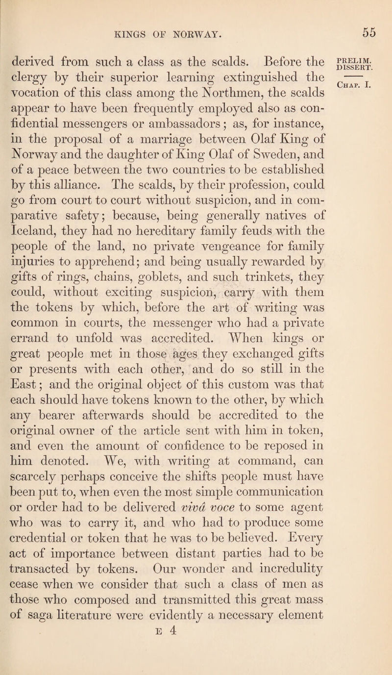 derived from such a class as the scalds. Before the clergy by their superior learning extinguished the vocation of this class among the Northmen, the scalds appear to have been frequently employed also as con¬ fidential messengers or ambassadors; as, for instance, in the proposal of a marriage between Olaf King of Norway and the daughter of King Olaf of Sweden, and of a peace between the two countries to be established by this alliance. The scalds, by their profession, could go from court to court without suspicion, and in com¬ parative safety; because, being generally natives of Iceland, they had no hereditary family feuds with the people of the land, no private vengeance for family injuries to apprehend; and being usually rewarded by gifts of rings, chains, goblets, and such trinkets, they could, without exciting suspicion, carry with them the tokens by which, before the art of writing was common in courts, the messenger who had a private errand to unfold was accredited. When kings or great people met in those ages they exchanged gifts or presents with each other, and do so still in the East; and the original object of this custom was that each should have tokens known to the other, by which any bearer afterwards should be accredited to the original owner of the article sent with him in token, and even the amount of confidence to be reposed in him denoted. We, with writing at command, can scarcely perhaps conceive the shifts people must have been put to, when even the most simple communication or order had to be delivered viva voce to some agent who was to carry it, and who had to produce some credential or token that he was to be believed. Every act of importance between distant parties had to be transacted by tokens. Our wonder and incredulity cease when we consider that such a class of men as those who composed and transmitted this great mass of saga literature were evidently a necessary element E 4 PRELIM. DISSERT.