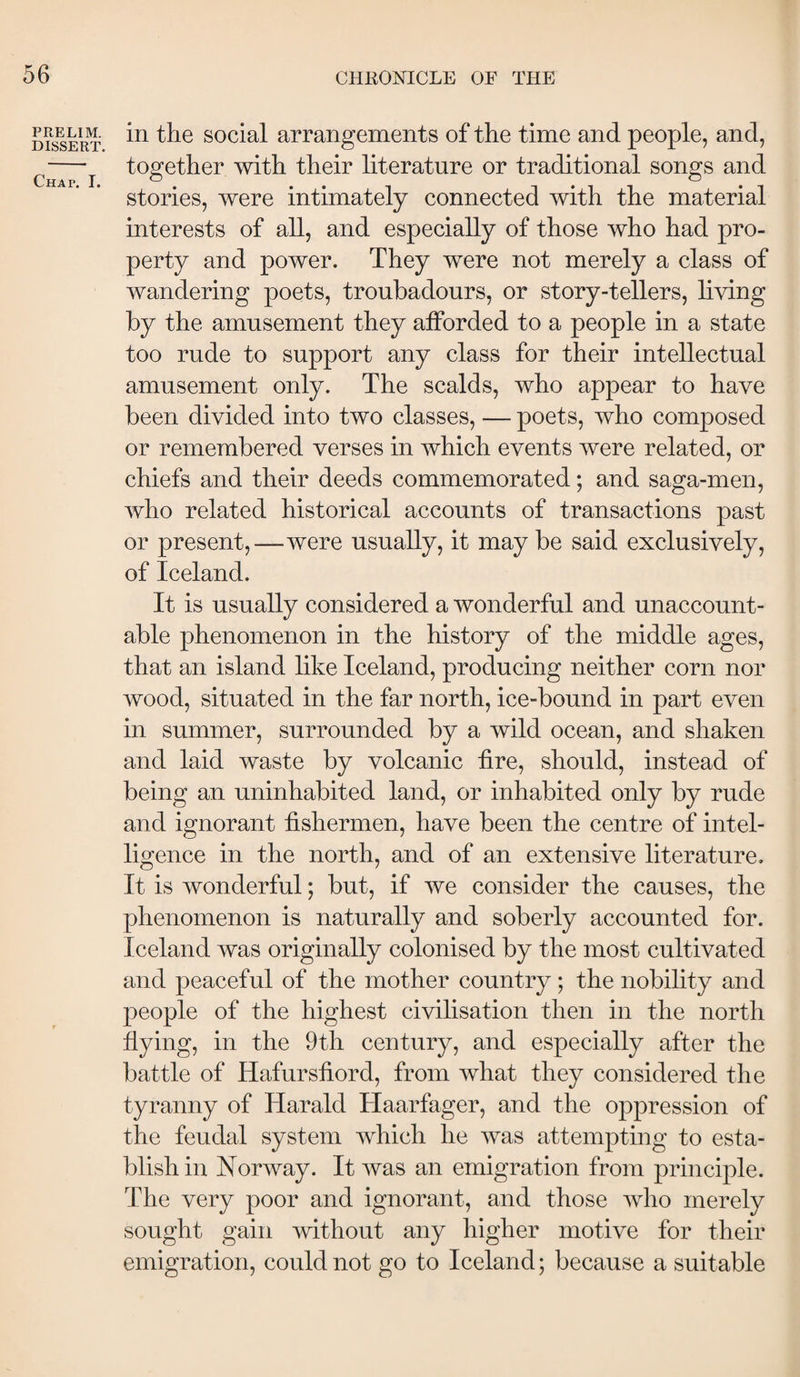 PRELIM. DISSERT. Chat. I. in the social arrangements of the time and people, and, together with their literature or traditional songs and stories, were intimately connected with the material interests of all, and especially of those who had pro¬ perty and power. They were not merely a class of wandering poets, troubadours, or story-tellers, hving by the amusement they afforded to a people in a state too rude to support any class for their intellectual amusement only. The scalds, who appear to have been divided into two classes, — poets, who composed or remembered verses in which events were related, or chiefs and their deeds commemorated; and saga-men, who related historical accounts of transactions past or present,—were usually, it may be said exclusively, of Iceland. It is usually considered a wonderful and unaccount¬ able phenomenon in the history of the middle ages, that an island like Iceland, producing neither corn nor wood, situated in the far north, ice-bound in part even in summer, surrounded by a wild ocean, and shaken and laid waste by volcanic fire, should, instead of being an uninhabited land, or inhabited only by rude and ignorant fishermen, have been the centre of intel¬ ligence in the north, and of an extensive literature. It is wonderful; but, if we consider the causes, the phenomenon is naturally and soberly accounted for. Iceland was originally colonised by the most cultivated and peaceful of the mother country; the nobihty and people of the highest civilisation then in the north flying, in the 9th century, and especially after the battle of Hafursfiord, from what they considered the tyranny of Harald Haarfager, and the oppression of the feudal system which he was attempting to esta¬ blish in Norway. It was an emigration from principle. The very poor and ignorant, and those who merely sought gain without any higher motive for their emigration, could not go to Iceland; because a suitable