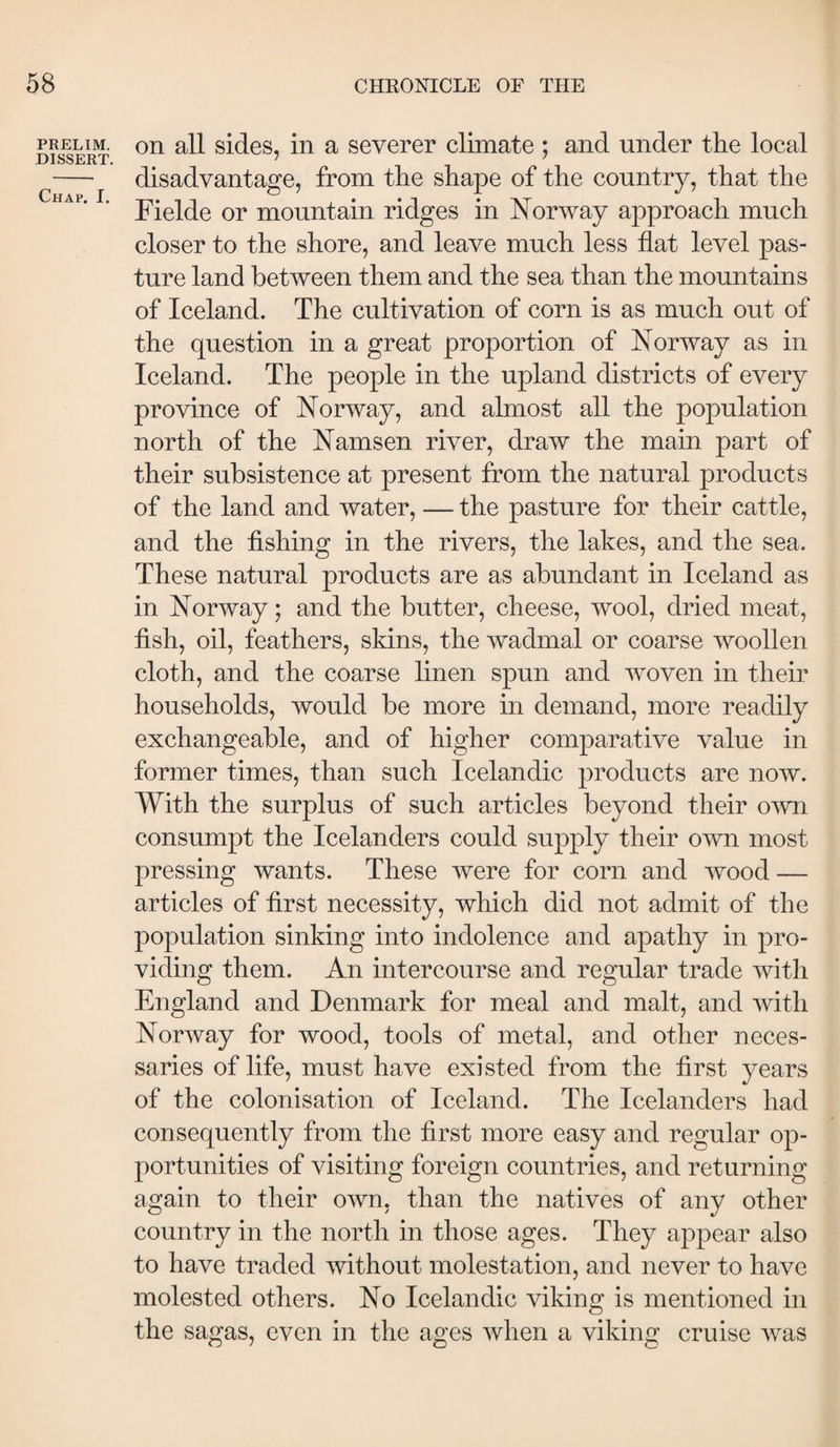 PRELIM. DISSERT. Chap. I. on all sides, in a severer climate ; and under the local disadvantage, from the shape of the country, that the Fielde or mountain ridges in Norway approach much closer to the shore, and leave much less flat level pas¬ ture land between them and the sea than the mountains of Iceland. The cultivation of corn is as much out of the question in a great proportion of Norway as in Iceland. The people in the upland districts of every province of Norway, and almost all the population north of the Namsen river, draw the main part of their subsistence at present from the natural products of the land and water, — the pasture for their cattle, and the fishing in the rivers, the lakes, and the sea. These natural products are as abundant in Iceland as in Norway; and the butter, cheese, wool, dried meat, fish, oil, feathers, skins, the wadmal or coarse woollen cloth, and the coarse linen spun and woven in their households, would be more in demand, more readily exchangeable, and of higher comparative value in former times, than such Icelandic products are now. With the surplus of such articles beyond their own consumpt the Icelanders could supply their own most pressing wants. These were for corn and wood — articles of first necessity, which did not admit of the population sinking into indolence and apathy in pro¬ viding them. An intercourse and regular trade with England and Denmark for meal and malt, and with Norway for wood, tools of metal, and other neces¬ saries of life, must have existed from the first years of the colonisation of Iceland. The Icelanders had consequently from the first more easy and regular op¬ portunities of visiting foreign countries, and returning again to their own, than the natives of any other country in the north in those ages. They appear also to have traded without molestation, and never to have molested others. No Icelandic viking is mentioned in the sagas, even in the ages when a viking cruise was