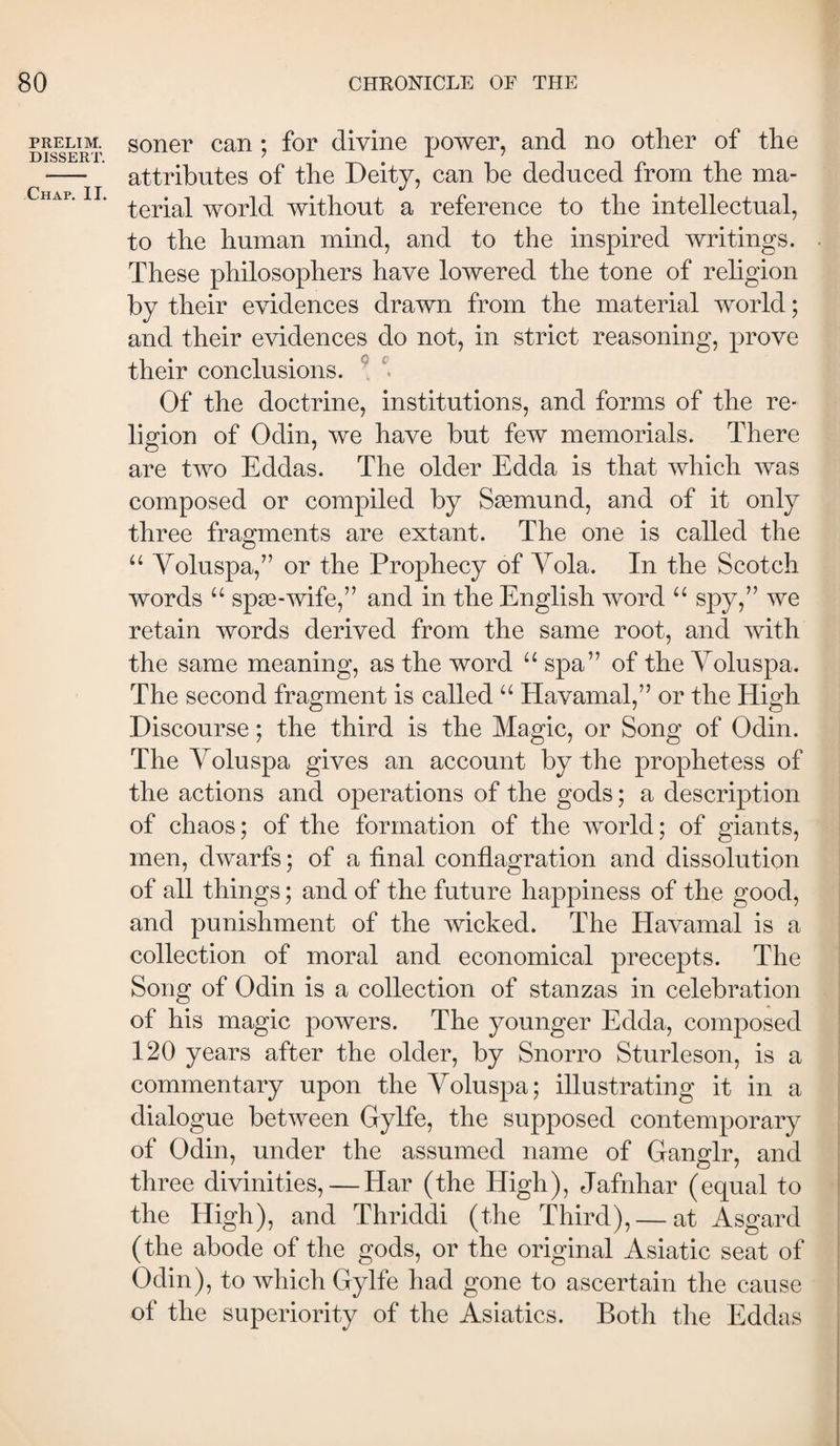 PRELIM. DISSERT. Chap. II. soner can ; for divine power, and no other of the attributes of the Deity, can be deduced from the ma¬ terial world without a reference to the intellectual, to the human mind, and to the inspired writings. These philosophers have lowered the tone of religion by their evidences drawn from the material world; and their evidences do not, in strict reasoning, prove their conclusions. Of the doctrine, institutions, and forms of the re¬ ligion of Odin, we have but few memorials. There are two Eddas. The older Edda is that which was composed or compiled by Sæmund, and of it only three fragments are extant. The one is called the “ Voluspa,” or the Prophecy of Yola. In the Scotch words “ spæ-wife,” and in the English word “ spy,” we retain words derived from the same root, and with the same meaning, as the word “ spa” of the Yoluspa. The second fragment is called Havamal,” or the High Discourse; the third is the Magic, or Song of Odin. The Yoluspa gives an account by the prophetess of the actions and operations of the gods; a description of chaos; of the formation of the world; of giants, men, dwarfs; of a final conflagration and dissolution of all things; and of the future happiness of the good, and punishment of the wicked. The Havamal is a collection of moral and economical precepts. The Song of Odin is a collection of stanzas in celebration of his magic powers. The younger Edda, composed 120 years after the older, by Snorro Sturleson, is a commentary upon the Yoluspa; illustrating it in a dialogue between Gylfe, the supposed contemporary of Odin, under the assumed name of Ganglr, and three divinities, — Har (the High), Jafnhar (equal to the High), and Thriddi (the Third), — at Asgard (the abode of the gods, or the original Asiatic seat of Odin), to which Gylfe had gone to ascertain the cause of the superiority of the Asiatics. Both the Eddas