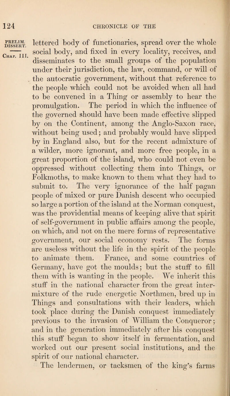 PRELIM. DISSERT. Chap. III. lettered body of functionaries, spread over the whole social body, and fixed in every locality, receives, and disseminates to the small groups of the population under their jurisdiction, the law, command, or will of the autocratic government, without that reference to the people which could not be avoided when all had to be convened in a Thing or assembly to hear the promulgation. The period in which the influence of the governed should have been made effective slipped by on the Continent, among the Anglo-Saxon race, without being used; and probably would have slipped by in England also, but for the recent admixture of a wilder, more ignorant, and more free people, in a great proportion of the island, who could not even be oppressed without collecting them into Things, or Folkmoths, to make known to them what they had to submit to. The very ignorance of the half pagan people of mixed or pure Danish descent who occupied so large a portion of the island at the Norman conquest, was the providential means of keeping alive that spirit of self-government in public affairs among the people, on which, and not on the mere forms of representative government, our social economy rests. The forms are useless without the life in the spirit of the people to animate them. France, and some countries of Germany, have got the moulds; but the stuff to fill them with is wanting in the people. We inherit this stuff in the national character from the great inter¬ mixture of the rude energetic Northmen, bred up in Things and consultations with their leaders, which took place during the Danish conquest immediately previous to the invasion of William the Conqueror; and in the generation immediately after his conquest this stuff began to show itself in fermentation, and worked out our present social institutions, and the spirit of our national character. The lendermen, or tacksmen of the king’s farms