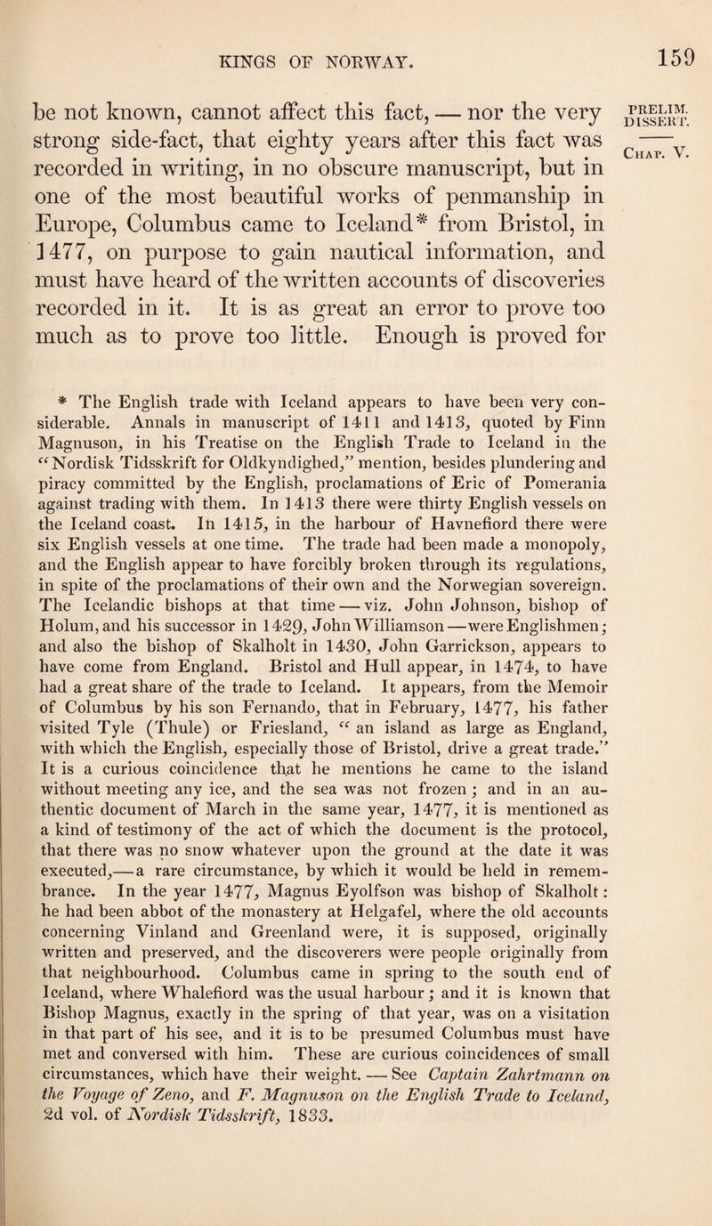 be not known, cannot affect this fact, — nor the very strong side-fact, that eighty years after this fact was recorded in writing, in no obscure manuscript, but in one of the most beautiful works of penmanship in Europe, Columbus came to Iceland* from Bristol, in 3 477, on purpose to gain nautical information, and must have heard of the written accounts of discoveries recorded in it. It is as great an error to prove too much as to prove too little. Enough is proved for PRELIM. DISSERT. Chat. V. * The English trade with Iceland appears to have been very con¬ siderable. Annals in manuscript of 1411 and 1413, quoted by Finn Magnuson, in his Treatise on the English Trade to Iceland in the ‘^‘^Nordisk Tidsskrift for Oldkyndighed,” mention, besides plundering and piracy committed by the English, proclamations of Eric of Pomerania against trading with them. In 1413 there were thirty English vessels on the Iceland coast. In 1415, in the harbour of Havnefiord there were six English vessels at one time. The trade had been made a monopoly, and the English appear to have forcibly broken through its regulations, in spite of the proclamations of their own and the Norwegian sovereign. The Icelandic bishops at that time — viz. John Johnson, bishop of Holumjand his successor in 1429^ John Williamson—were Englishmen; and also the bishop of Skalholt in 1430, John Garrickson, appears to have come from England. Bristol and Hull appear, in 1474, to have had a great share of the trade to Iceland. It appears, from the Memoir of Columbus by his son Fernando, that in February, 1477j, his father visited Tyle (Thule) or Friesland, an island as large as England, with which the English, especially those of Bristol, drive a great trade.” It is a curious coincidence that he mentions he came to the island without meeting any ice, and the sea was not frozen; and in an au¬ thentic document of March in the same year, 1477:, it is mentioned as a kind of testimony of the act of which the document is the protocol, that there was no snow whatever upon the ground at the date it was executed,— a rare circumstance, by which it would be held in remem¬ brance. In the year 1477^ Magnus Eyolfson was bishop of Skalholt: he had been abbot of the monastery at Helgafel, where the old accounts concerning Vinland and Greenland were, it is supposed, originally written and preserved, and the discoverers were people originally from that neighbourhood. Columbus came in spring to the south end of Iceland, where Whalefiord was the usual harbour ; and it is known that Bishop Magnus, exactly in the spring of that year, was on a visitation in that part of his see, and it is to be presumed Columbus must have met and conversed with him. These are curious coincidences of small circumstances, which have their weight. — See Captain Zahrtmann on the Voyage of Zeno, and F. Magnuson on the English Trade to Iceland, 2d vol. of Nordish Tidsskrift, 1833.