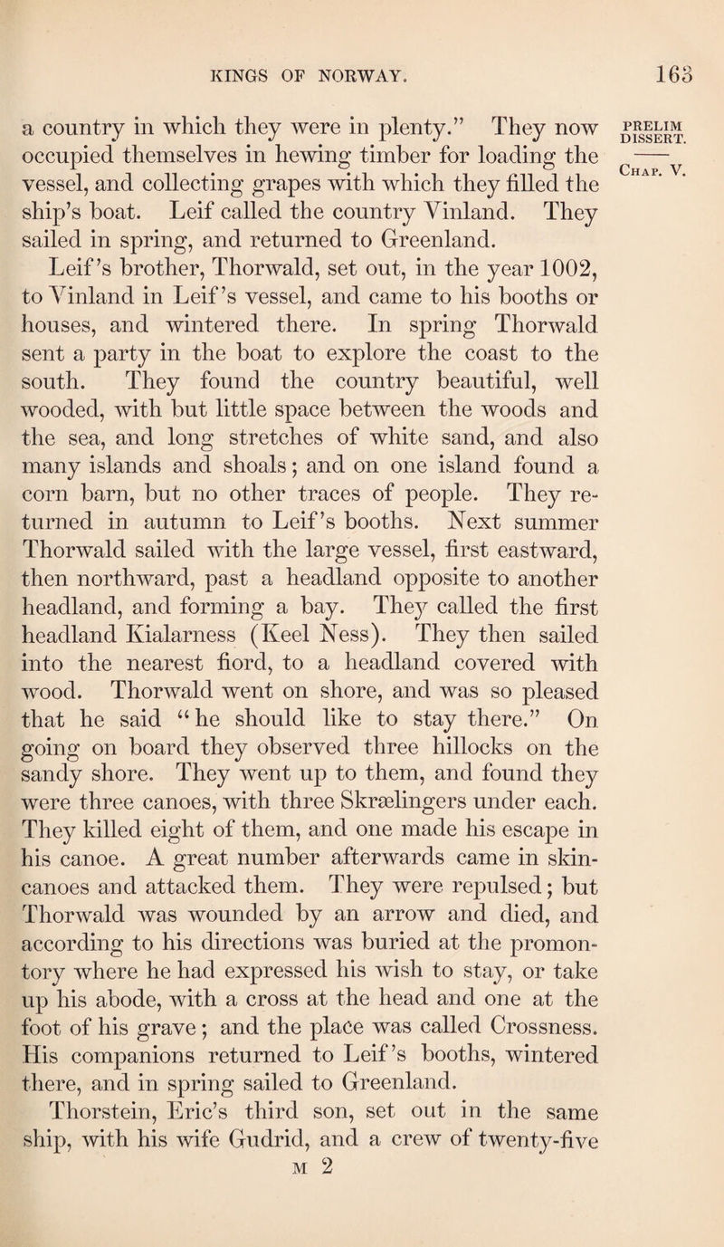 a country in which they were in plenty.” They now occupied themselves in hewing timber for loading the vessel, and collecting grapes with which they filled the ship’s boat. Leif called the country Yinland. They sailed in spring, and returned to Greenland. Leif’s brother, Thorwald, set out, in the year 1002, to Yinland in Leif’s vessel, and came to his booths or houses, and wintered there. In spring Thorwald sent a party in the boat to explore the coast to the south. They found the country beautiful, well wooded, with but little space between the woods and the sea, and long stretches of white sand, and also many islands and shoals; and on one island found a corn barn, but no other traces of people. They re“ turned in autumn to Leif’s booths. Next summer Thorwald sailed with the large vessel, first eastward, then northward, past a headland opposite to another headland, and forming a bay. They called the first headland Kialarness (Keel Ness). They then sailed into the nearest fiord, to a headland covered with wood. Thorwald went on shore, and was so pleased that he said ‘‘he should like to stay there.” On going on board they observed three hillocks on the sandy shore. They went up to them, and found they were three canoes, with three Skrælingers under each. They killed eight of them, and one made his escape in his canoe. A great number afterwards came in skin- canoes and attacked them. They were repulsed; but Thorwald was wounded by an arrow and died, and according to his directions was buried at the promon¬ tory where he had expressed his wish to stay, or take up his abode, with a cross at the head and one at the foot of his grave; and the place was called Crossness. His companions returned to Leif’s booths, wintered there, and in spring sailed to Greenland. Thorstein, Eric’s third son, set out in the same ship, with his wife Gudrid, and a crew of twenty-five M 2 PRELIM DISSERT.