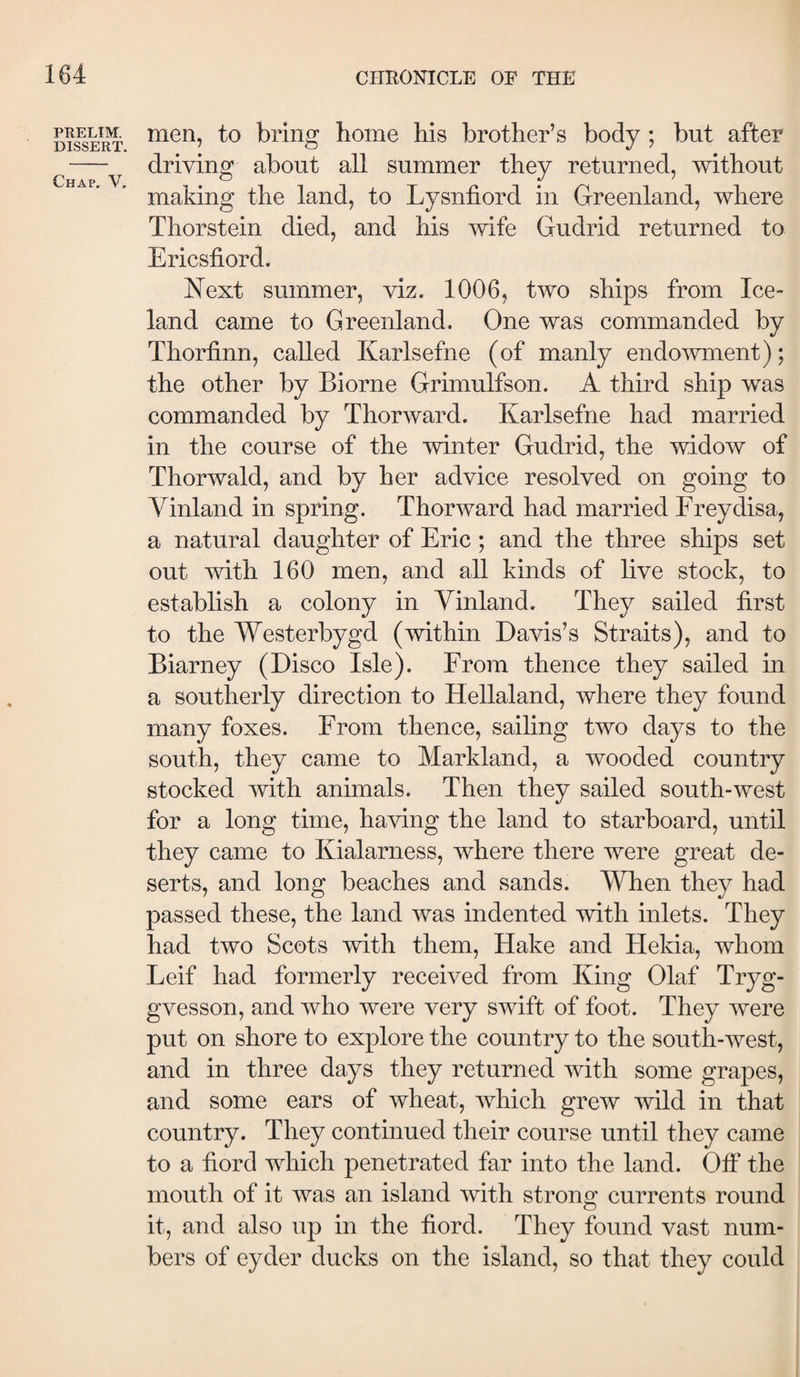 PRELIM. DISSERT. Chap. V. men, to bring home his brother’s body; but after driving about all summer they returned, without making the land, to Lysniiord in Greenland, where Thorstein died, and his wife Gudrid returned to Ericsliord. Next summer, viz. 1006, two ships from Ice¬ land came to Greenland. One was commanded by Thoriinn, called Karlsefne (of manly endowment); the other by Biorne Grimulfson. A third ship was commanded by Thor ward. Karlsefne had married in the course of the winter Gudrid, the widow of Thorwald, and by her advice resolved on going to Yinland in spring. Thorward had married Freydisa, a natural daughter of Eric ; and the three ships set out with 160 men, and all kinds of live stock, to establish a colony in Yinland. They sailed first to the Westerbygd (within Davis’s Straits), and to Biarney (Disco Isle). From thence they sailed in a southerly direction to Hellaland, where they found many foxes. From thence, sailing two days to the south, they came to Markland, a wooded country stocked with animals. Then they sailed south-west for a long time, having the land to starboard, until they came to Kialarness, where there were great de¬ serts, and long beaches and sands. YTien they had passed these, the land was indented with inlets. They had two Scots with them. Hake and Hekia, whom Leif had formerly received from King Olaf Tryg- gvesson, and who were very swift of foot. They were put on shore to explore the country to the south-west, and in three days they returned with some grapes, and some ears of wheat, which grew wild in that country. They continued their course until they came to a fiord which penetrated far into the land. OiF the mouth of it was an island with strong currents round it, and also up in the fiord. They found vast num¬ bers of eyder ducks on the island, so that they could