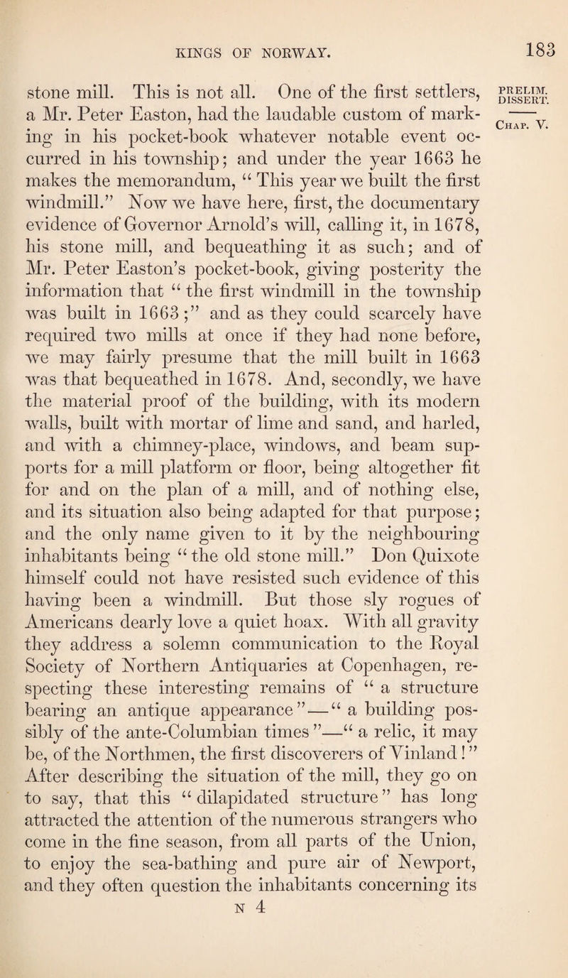 stone mill. This is not all. One of the first settlers, a Mr. Peter Easton, had the laudable custom of mark¬ ing in his pocket-book whatever notable event oc¬ curred in his township; and under the year 1663 he makes the memorandum, “ This year we built the first windmill.’’ Now we have here, first, the documentary evidence of Governor Arnold’s will, calling it, in 1678, his stone mill, and bequeathing it as such; and of Mr. Peter Easton’s pocket-book, giving posterity the information that “ the first windmill in the township was built in 1663 ;” and as they could scarcely have required two mills at once if they had none before, we may fairly presume that the mill built in 1663 was that bequeathed in 1678. And, secondly, we have the material proof of the building, with its modern walls, built with mortar of lime and sand, and harled, and mth a chimney-place, windows, and beam sup¬ ports for a mill platform or floor, being altogether fit for and on the plan of a mill, and of nothing else, and its situation also being adapted for that purpose; and the only name given to it by the neighbouring inhabitants being “the old stone mill.” Don Quixote himself could not have resisted such evidence of this having been a windmill. But those sly rogues of Americans dearly love a quiet hoax. With all gravity they address a solemn communication to the Poyal Society of Northern Antiquaries at Copenhagen, re¬ specting these interesting remains of “ a structure bearing an antique appearance” — “ a building pos¬ sibly of the ante-Columbian times ”—“ a relic, it may be, of the Northmen, the first discoverers of Yinland I ” After describing the situation of the mill, they go on to say, that this “dilapidated structure” has long attracted the attention of the numerous strangers who come in the fine season, from all parts of the Union, to enjoy the sea-bathing and pure air of Newport, and they often question the inhabitants concerning its N 4 PRELIM. DISSERT.