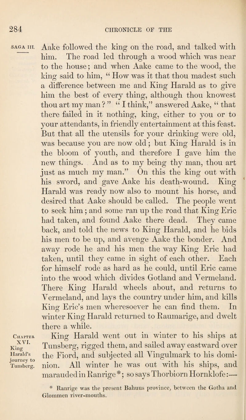 SAGA III. Chapter XVI. King Harald’s journey to Tunsberg. Aake followed the king on the road, and talked ^vith him. The road led through a wood which was near to the house; and when Aake came to the wood, the king said to him, “ How was it that thou madest such a diiference between me and King Harald as to give him the best of every thing, although thou knowest thou art my man ? ” ‘‘I think,” answered Aake, “ that there failed in it nothing, king, either to you or to your attendants, in friendly entertainment at this feast. But that all the utensils for your drinking were old, was because you are now old; but King Harald is in the bloom of youth, and therefore I gave him the new things. And as to my being thy man, thou art just as much my man.” On this the king out mth his sword, and gave Aake his death-wound. King Harald was ready now also to mount his horse, and desired that Aake should be called. The people went to seek him; and some ran up the road that King Eric had taken, and found Aake there dead. They came back, and told the news to King Harald, and he bids his men to be up, and avenge Aake the bonder. And away rode he and his men the way King Eric had taken, until they came in sight of each other. Each for himself rode as hard as he could, until Eric came into the wood which divides Gotland and Vermeland. There King Harald wheels about, and returns to Vermeland, and lays the country under him, and kills Kino; Eric’s men wheresoever he can find them. In o winter King Harald returned to Raumarige, and dwelt there a while. King Harald went out in winter to his sliips at Tunsberg, rigged them, and sailed away eastward over the Fiord, and subjected all Vingulmark to his domi¬ nion. All winter he was out with his ships, and marauded in Ranrige *; so says Thorbiorn Hornklofe:— Ranrige was the present Bahuus province^ between the Gotha and Glommen rivej-mouths.