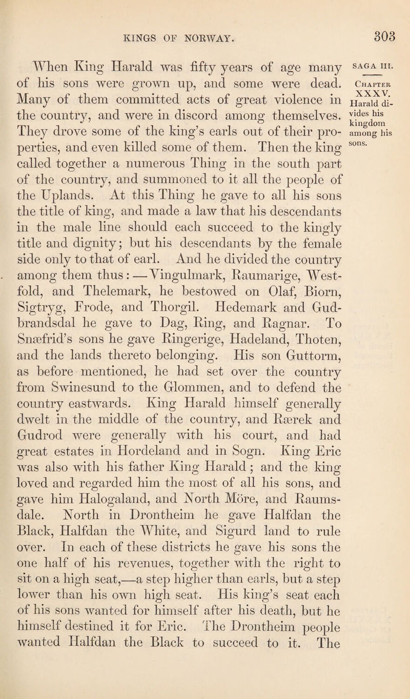 When King Harald was fifty years of age many of his sons were grown up, and some were dead. Many of them committed acts of great violence in the country, and were in discord among themselves. They drove some of the king’s earls out of their pro¬ perties, and even killed some of them. Then the king called together a numerous Thing in the south part of the country, and summoned to it all the people of the Uplands. At this Thing he gave to all his sons the title of king, and made a law that his descendants in the male line should each succeed to the kingly title and dignity; but his descendants by the female side only to that of earl. And he divided the country among them thus:—Yingulmark, Eaumarige, West¬ fold, and Thelemark, he bestowed on Olaf, Biorn, Sigtryg, Frode, and Thorgil. Hedemark and Gud- brandsdal he gave to Dag, Bing, and Bagnar. To Snæfrid’s sons he gave Bingerige, Hadeland, Thoten, and the lands thereto belonging. His son Guttorm, as before mentioned, he had set over the country from Swinesund to the Glommen, and to defend the country eastwards. King Harald himself generally dwelt in the middle of the country, and Bærek and Gudrod were generally with his court, and had great estates in Hordeland and in Sogn. King Eric was also with his father King Harald ; and the king loved and regarded him the most of all his sons, and gave him Halogaland, and North More, and Baums- dale. North in Drontheim he gave Halfdan the Black, Halfdan the White, and Sigurd land to rule over. In each of these districts he gave his sons the one half of his revenues, together with the right to sit on a high seat,—a step higher than earls, but a step lower than his own high seat. His king’s seat each of his sons wanted for himself after his death, but he himself destined it for Eric. The Drontheim people wanted Halfdan the Black to succeed to it. The SAGA III. Chapter XXXV. Harald di¬ vides his kingdom among his sons.