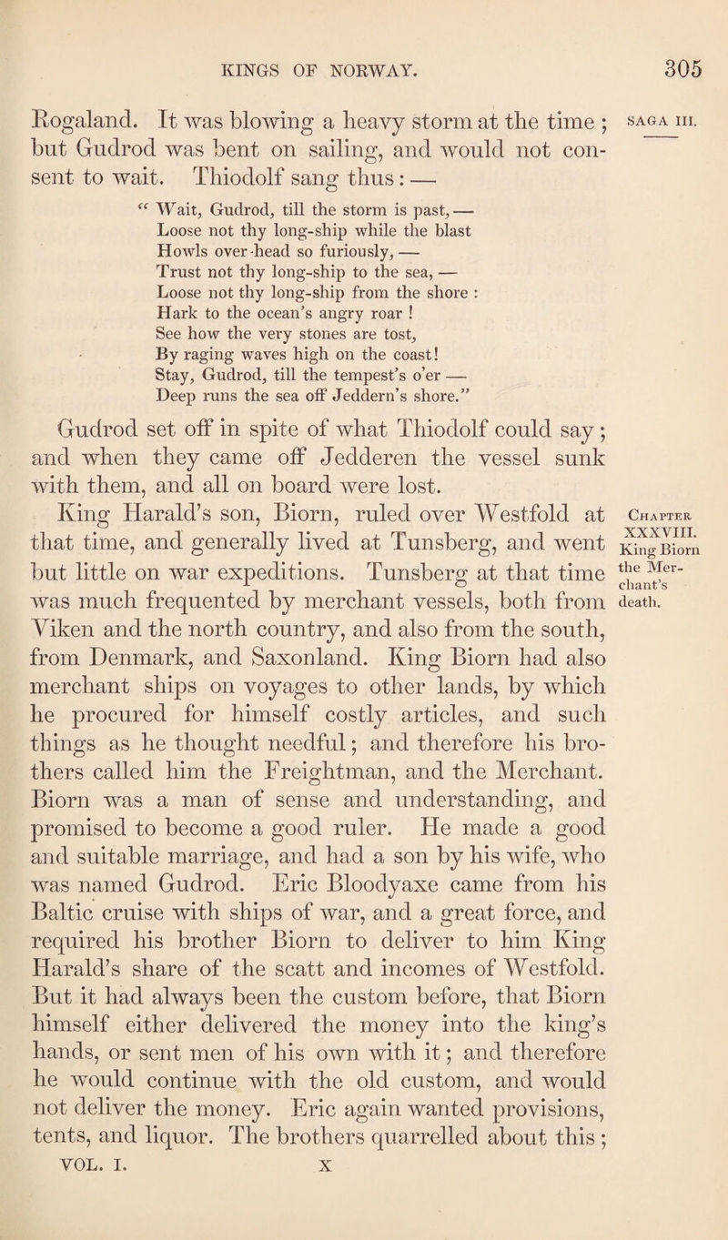 Kogaland. It was blowing a heavy storm at the time ; m. but Gudrod was bent on sailing, and would not con¬ sent to wait. Thiodolf sang thus: — Wait, Gudrod, till the storm is past,— Loose not thy long-ship while the blast Howls overhead so furiously,— Trust not thy long-ship to the sea, — Loose not thy long-ship from the shore : Hark to the ocean’s angry roar ! See how the very stones are tost. By raging waves high on the coast! Stay, Gudrod, till the tempest’s o’er — Deep runs the sea off Jeddern’s shore.” Gudrod set off in spite of what Thiodolf could say; and when they came off Jedderen the vessel sunk with them, and all on board were lost. King Harald’s son, Biorn, ruled over Westfold at Chapter that time, and generally lived at Tunsberg, and went :^n^]Biom but little on war expeditions. Tunsberg at that time was much frequented by merchant vessels, both from death. Viken and the north country, and also from the south, from Denmark, and Saxonland. King Biorn had also merchant ships on voyages to other lands, by which he procured for himself costly articles, and such things as he thought needful; and therefore his bro¬ thers called him the Freightman, and the Merchant. Biorn was a man of sense and understanding, and promised to become a good ruler. He made a good and suitable marriage, and had a son by his wife, who was named Gudrod. Eric Bloodyaxe came from his Baltic cruise with ships of war, and a great force, and required his brother Biorn to deliver to him King Harald’s share of the scatt and incomes of Westfold. But it had always been the custom before, that Biorn himself either delivered the money into the king’s hands, or sent men of his own with it; and therefore he would continue with the old custom, and would not deliver the money. Eric again wanted provisions, tents, and liquor. The brothers quarrelled about this ; VOL. I. X