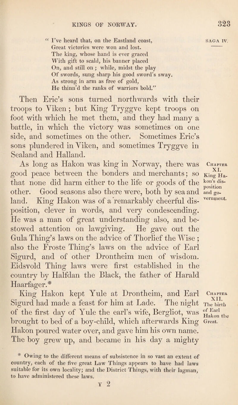 I’ve heard that, on the Eastland coast, Great victories were won and lost. The king, whose hand is ever graced With gift to scald, his banner placed On, and still on; while, midst the play Of swords, sung sharp his good sword’s sway. As strong in arm as free of gold. He thinn’d the ranks of warriors bold.” Then Eric’s sons turned northwards with their troops to Yiken ; but King Tryggve kept troops on foot with which he met them, and they had many a battle, in which the victory was sometimes on one side, and sometimes on the other. Sometimes Eric’s sons plundered in Yiken, and sometimes Tryggve in Sealand and Halland. As long as Hakon was king in Norway, there was good peace between the bonders and merchants; so that none did harm either to the life or goods of the other. Good seasons also there were, both by sea and land. King Hakon was of a remarkably cheerful dis¬ position, clever in words, and very condescending. He was a man of great understanding also, and be¬ stowed attention on lawgiving. He gave out the Gula Thing’s laws on the advice of Thorlief the Wise ; also the Eroste Thing’s laws on the advice of Earl Sigurd, and of other Drontheim men of wisdom. Eidsvold Thing laws were first established in the country by Halfdan the Black, the father of Harald Haarfager.* King Hakon kept Yule at Drontheim, and Earl Sigurd had made a feast for him at Lade. The night of the first day of Yule the earl’s wife, Bergliot, was brought to bed of a boy-child, which afterwards King Hakon poured water over, and gave him his own name. The boy grew up, and became in his day a mighty * Owing to the different means of subsistence in so vast an extent of country, each of the five great Law Things appears to have had laws suitable for its own locality; and the District Things, with their lagman, to have administered these laws. SAGA IV, Chapter XI. King Ha- kon’s dis¬ position and go¬ vernment. Chapter XII. The birth of Earl Hakon the Great.