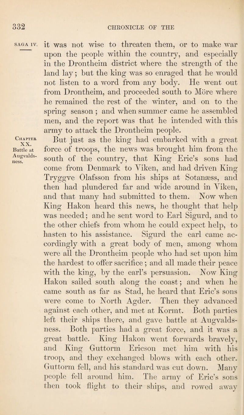 SAGA IV. Chapter XX. Battle at Augvalds- ness. it was not wise to threaten them, or to make war upon the people within the country, and especially in the Drontheim district where the strength of the land lay; but the king was so enraged that he would not listen to a word from any body. He went out from Drontheim, and proceeded south to More where he remained the rest of the winter, and on to the spring season ; and when summer came he assembled men, and the report was that he intended with this army to attack the Drontheim people. But just as the king had embarked mth a great force of troops, the news was brought him from the south of the country, that King Eric’s sons had come from Denmark to Viken, and had driven King Tryggve Olafsson from his ships at Sotanæss, and then had plundered far and wide around in Yiken, and that many had submitted to them. Now when King Hakon heard this news, he thought that help was needed; and he sent word to Earl Sigurd, and to the other chiefs from whom he could expect help, to hasten to his assistance. Sigurd the earl came ac¬ cordingly with a great body of men, among whom were all the Drontheim people who had set upon him the hardest to offer sacrifice ; and all made their peace with the king, by the earl’s persuasion. Now King Hakon sailed south along the coast; and when he came south as far as Stad, he heard that Eric’s sons were come to North Agder. Then they advanced against each other, and met at Kormt. Both parties left their ships there, and gave battle at Augvalds- ness. Both parties had a great force, and it was a great battle. King Hakon went forwards bravely, and King Guttorm Ericson met him with liis troop, and they exchanged blows with each other. Guttorm fell, and his standard was cut down. Many people fell around him. The army of Eric’s sons then took flight to their ships, and rowed away