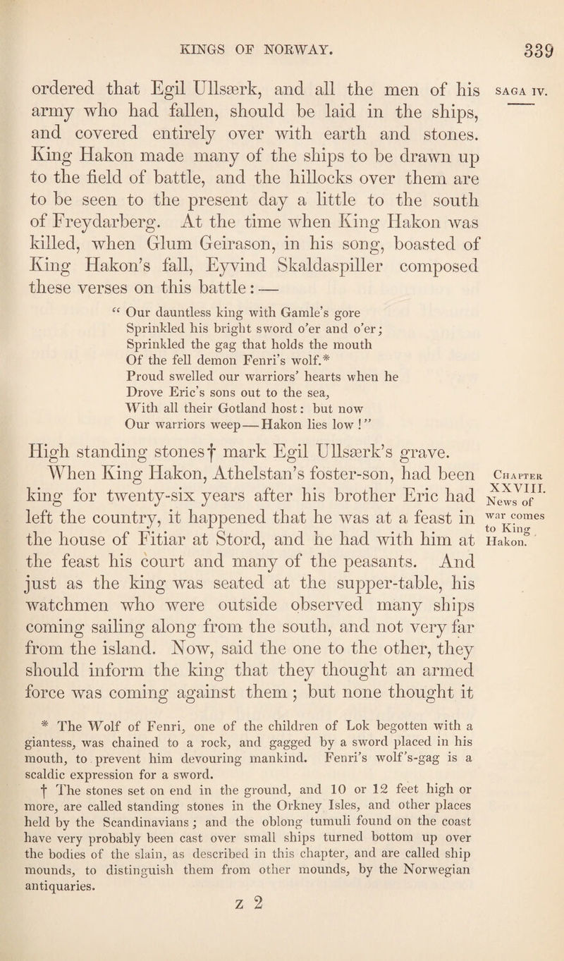 ordered that Egil Ullsærk, and all the men of his army who had fallen, should he laid in the ships, and covered entirely over with earth and stones. King Hakon made many of the ships to be drawn up to the field of battle, and the hillocks over them are to be seen to the present day a little to the south of Freydarberg. At the time when King Hakon was killed, when Glum Geirason, in his song, boasted of King Hakon^s fall, Eyvind Skaldaspiller composed these verses on this battle : — “ Our dauntless king with Gamle’s gore Sprinkled his bright sword o’er and o’er; Sprinkled the gag that holds the mouth Of the fell demon Fenri’s wolf.* Proud swelled our warriors’ hearts when he Drove Eric’s sons out to the sea_, With all their Gotland host: hut now Our warriors weep — Hakon lies low ! ” High standing stones f mark Egil Ullsærk’s grave. When King Hakon, Athelstan’s foster-son, had been king for twenty-six years after his brother Eric had left the country, it happened that he was at a feast in the house of Fitiar at Stord, and he had with him at the feast his court and many of the peasants. And just as the king was seated at the supper-table, his watchmen who were outside observed many ships coming sailing along from the south, and not very far from the island. Now, said the one to the other, they should inform the king that they thought an armed force was coming against them; but none thought it * The W’'olf of Fenri, one of the children of Lok begotten with a giantess_, was chained to a rock^ and gagged by a sword placed in his mouth, to . prevent him devouring mankind. Fenri’s wolf’s-gag is a scaldic expression for a sword. ■j* The stones set on end in the ground, and 10 or 12 feet high or more, are called standing stones in the Orkney Isles, and other places held by the Scandinavians; and the oblong tumuli found on the coast have very probably been cast over small ships turned bottom up over the bodies of the slain, as described in this chapter, and are called ship mounds, to distinguish them from other mounds, by the Norwegian antiquaries. z 2 SAGA IV. Chapter XXVIII. News of war comes to Kin&lt;y O . Hakon.