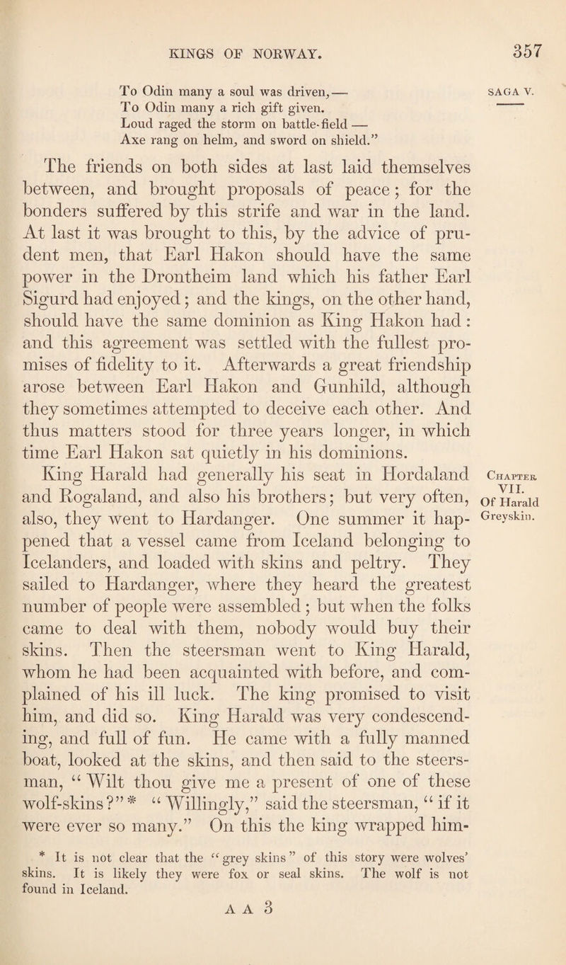 To Odin many a soul was driven^— saga v. To Odin many a rich gift given. “ Loud raged the storm on battle-field — Axe rang on helm^ and sword on shield.” The friends on both sides at last laid themselves between, and brought proposals of peace; for the bonders suffered by this strife and war in the land. At last it was brought to this, by the advice of pru¬ dent men, that Earl Hakon should have the same power in the Drontheim land which his father Earl Sigurd had enjoyed; and the kings, on the other hand, should have the same dominion as King Hakon had: and this agreement was settled with the fullest pro¬ mises of fidelity to it. Afterwards a great friendship arose between Earl Hakon and Gunhild, although they sometimes attempted to deceive each other. And thus matters stood for three years longer, in which time Earl Hakon sat quietly in his dominions. Khm Harald had generally his seat in Hordaland Chapter and Kogaland, and also his brothers; but very often, ofHaraid also, they went to Hardanger. One summer it hap- Greyskin. pened that a vessel came from Iceland belonging to Icelanders, and loaded with skins and peltry. They sailed to Hardanger, where they heard the greatest number of people were assembled ; but when the folks came to deal with them, nobody would buy their skins. Then the steersman went to King Harald, whom he had been acquainted with before, and com¬ plained of his ill luck. The king promised to visit him, and did so. King Harald was very condescend¬ ing, and full of fun. He came with a fully manned boat, looked at the skins, and then said to the steers¬ man, “ Wilt thou give me a present of one of these wolf-skins ?” * “ Willingly,” said the steersman, “ if it were ever so many.” On this the king wrapped him- * It is not clear that the ^‘^grey skins” of this story were wolves’ skins. It is likely they were fox or seal skins. The wolf is not found in Iceland.