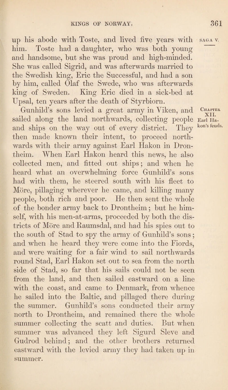 up his abode with Toste, and lived live years with him. Toste had a daughter, who was both young and handsome, but she was proud and high-minded. She was called Sigrid, and was afterwards married to the Swedish king, Eric the Successful, and had a son by him, called Olaf the Swede, who was afterwards king of Sweden. King Eric died in a sick-bed at Upsal, ten years after the death of Styrbiorn. Gunhild’s sons levied a great army in Yiken, and sailed along the land northwards, collecting people and ships on the way out of every district. They then made known their intent, to proceed north¬ wards with their army against Earl Hakon in Dron- theim. When Earl Hakon heard this news, he also collected men, and fitted out ships; and when he heard what an overwhelming force Gunhild’s sons had with them, he steered south with his fleet to More, pillaging wherever he came, and killing many people, both rich and poor. He then sent the whole of the bonder army back to Drontheim; but he him¬ self, with his men-at-arms, proceeded by both the dis¬ tricts of More and Kaumsdal, and had his spies out to the south of Stad to spy the army of Gunhild’s sons; and when he heard they were come into the Fiords, and were waiting for a fair wind to sail northwards round Stad, Earl Hakon set out to sea from the north side of Stad, so far that his sails could not be seen from the land, and then sailed eastward on a line with the coast, and came to Denmark, from whence he sailed into the Baltic, and pillaged there during the summer. Gunhild’s sons conducted their army north to Drontheim, and remained there the whole summer collecting the scatt and duties. But when summer was advanced they left Sigurd Sieve and Gudrod behind; and the other brothers returned eastward with the levied army they had taken up in summer. SAGA V. Chapter XIL Earl Ha- kon’s feuds.