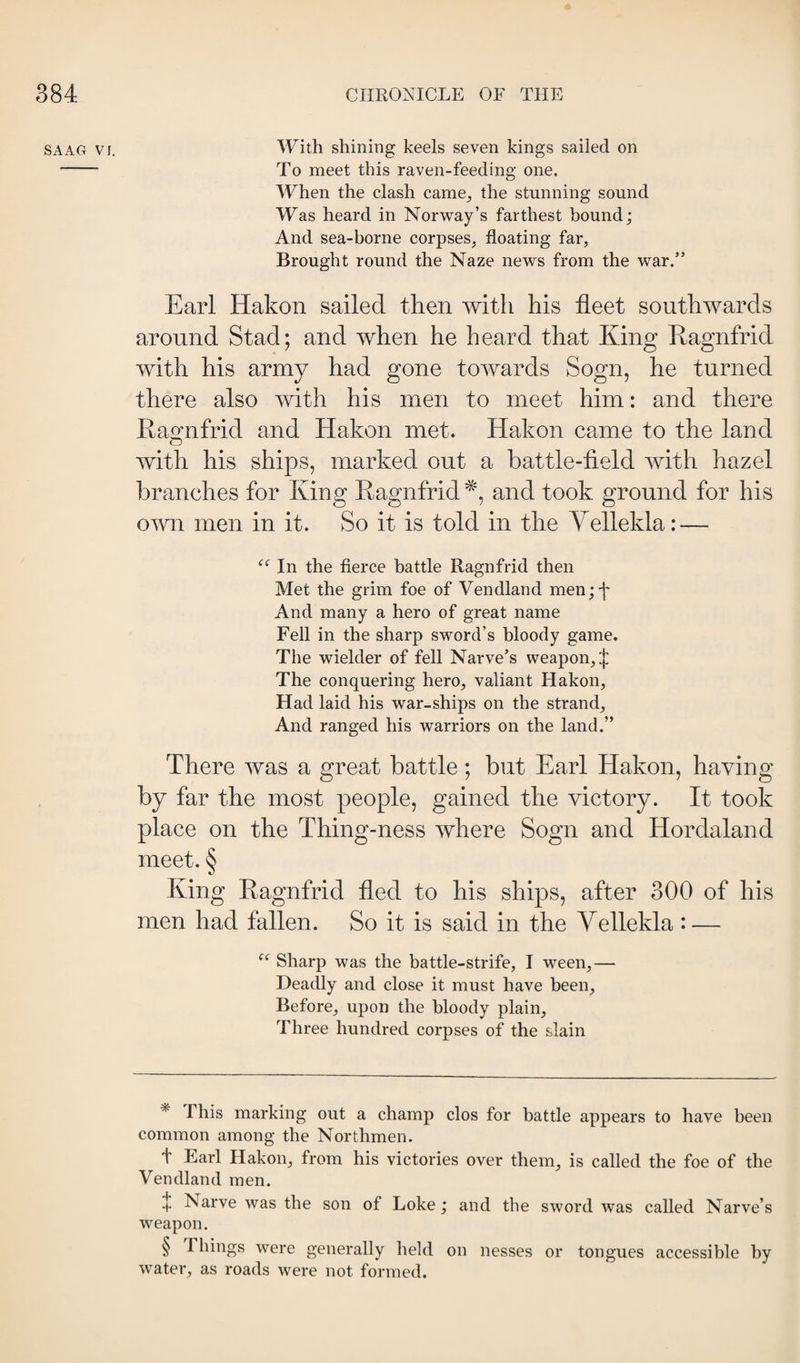 SAAG VI. With shining keels seven kings sailed on - To meet this raven-feeding one. When the clash came^ the stunning sound Was heard in Norway’s farthest hound; And sea-borne corpses, floating far. Brought round the Naze news from the war.” Earl Hakon sailed then with his fleet southwards around Stad; and when he heard that King Kagnfrid with his army had gone towards Sogn, he turned there also with his men to meet him: and there Ka^nfrid and Hakon met. Hakon came to the land with his ships, marked out a battle-field with hazel branches for King Ragnfrid and took ground for his own men in it. So it is told in the Yellekla: — In the fierce battle Ragnfrid then Met the grim foe of Vendland men;'|' And many a hero of great name Fell in the sharp sword’s bloody game. The wielder of fell Narve’s weapon, :|: The conquering hero, valiant Hakon, Had laid his war-ships on the strand. And ranged his warriors on the land.” There was a great battle; but Earl Hakon, having by far the most people, gained the victory. It took place on the Thing-ness where Sogn and Hordaland meet. § King Eagnfrid fled to his ships, after 300 of his men had fallen. So it is said in the Yellekla : — “ Sharp was the battle-strife, I ween,— Deadly and close it must have been. Before, upon the bloody plain. Three hundred corpses of the slain * This marking out a champ clos for battle appears to have been common among the Northmen. t Earl Hakon, from his victories over them, is called the foe of the Vendland men. [}! Narve was the son of Loke; and the sword was called Narve’s weapon. § Things were generally held on nesses or tongues accessible by water, as roads were not formed.