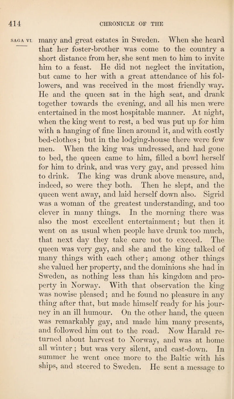 SAGA VI. many and great estates in Sweden. When she heard that her foster-brother was come to the country a short distance from her, she sent men to him to invite him to a feast. He did not neglect the invitation, but came to her with a great attendance of his fol¬ lowers, and was received in the most friendly way. He and the queen sat in the high seat, and drank together towards the evening, and all his men were entertained in the most hospitable manner. At night, when the king went to rest, a bed was put up for him with a hanging of fine linen around it, and mth costly bed-clothes; but in the lodging-house there were few men. When the king was undressed, and had gone to bed, the queen came to him, filled a bowl herself for him to drink, and was very gay, and pressed him to drink. The king was drunk above measure, and, indeed, so were they both. Then he slept, and the queen went away, and laid herself down also. Sigrid was a woman of the greatest understanding, and too clever in many things. In the morning there was also the most excellent entertainment; but then it went on as usual when people have drunk too much, that next day they take care not to exceed. The queen was very gay, and she and the king talked of many things with each other; among other things she valued her property, and the dominions she had in Sweden, as nothing less than his kingdom and pro¬ perty in Norway. With that observation the king was nowise pleased; and he found no pleasure in any thing after that, but made himself ready for his jour¬ ney in an ill humour. On the other hand, the queen was remarkably gay, and made him many presents, and followed him out to the road. Now Harald re¬ turned about harvest to Norway, and was at home all winter ; but was very silent, and cast-down. In summer he went once more to the Baltic with his ships, and steered to Sweden. He sent a message to