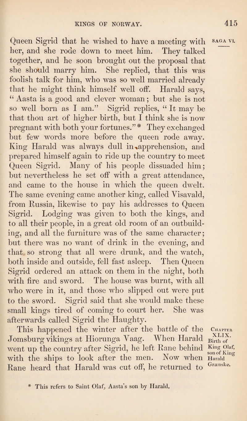 Queen Sigrid that he wished to have a meeting with her, and she rode down to meet him. They talked together, and he soon brought out the proposal that she should marry him. She replied, that this was foolish talk for him, who was so well married already that he might think himself well off. Harald says, “ Aasta is a good and clever woman; but she is not so well born as I am.” Sigrid replies, “ It may be that thou art of higher birth, but I think she is now pregnant with both your fortunes.” ^ They exchanged but few words more before the queen rode away. King Harald was always dull in-*apprehension, and prepared himself again to ride up the country to meet Queen Sigrid. Many of his people dissuaded him; but nevertheless he set off with a great attendance, and came to the house in which the queen dwelt. The same evening came another king, called Yisavald, from Eussia, likewise to pay his addresses to Queen Sigrid. Lodging was given to both the kings, and to all their people, in a great old room of an outbuild¬ ing, and all the furniture Avas of the same character; but there Avas no Avant of drink in the evening, and that so strong that all Avere drunk, and the Avatch, both inside and outside, fell fast asleej). Then Queen Sigrid ordered an attack on them in the night, both Avith fire and SAVord. The house was burnt, with all Avho were in it, and those who slipped out Avere put to the sword. Sigrid said that she Avould make these small kings tired of coming to court her. She was afterwards called Sigrid the Haughty. This happened the Avinter after the battle of the Jomsburg vikings at Hiorunga Vaag. When Harald Avent up the country after Sigrid, he left Eane behind Avith the ships to look after the men. Noav Avhen Kane heard that Harald was cut off, he returned to SAGA VI. Chatter, XLIX. Birth of King Olaf, son of King Harald Grœnske. * This refers to Saint Olaf^ Aasta’s son by Harald.