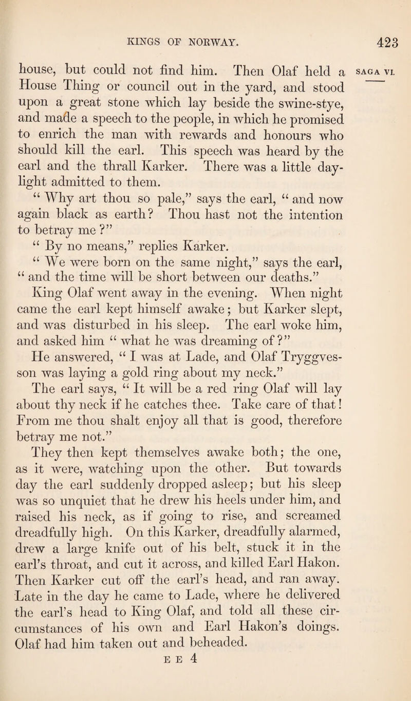 house, but could not find him. Then Olaf held a SAGA VI. House Thing or council out in the yard, and stood upon a great stone which lay beside the swine-stye, and made a speech to the people, in which he promised to enrich the man with rewards and honours who should kill the earl. This speech was heard by the earl and the thrall Karker. There was a little day¬ light admitted to them. “ Why art thou so pale,’’ says the earl, and now again black as earth? Thou hast not the intention to betray me?” “ By no means,” replies Karker. “We were born on the same night,” says the earl, “ and the time will be short between our deaths.” King Olaf went away in the evening. When night came the earl kept himself awake; but Karker slept, and was disturbed in his sleep. The earl woke him, and asked him “ what he was dreaming of?” He answered, “ I was at Lade, and Olaf Tryggves- son was laying a gold ring about my neck.” The earl says, “ It will be a red ring Olaf will lay about thy neck if he catches thee. Take care of that! From me thou shalt enjoy all that is good, therefore betray me not.” They then kept themselves awake both; the one, as it were, watching upon the other. But towards day the earl suddenly dropped asleep; but his sleep was so unquiet that he drew his heels under him, and raised his neck, as if going to rise, and screamed dreadfully high. On this Karker, dreadfully alarmed, drew a large knife out of his belt, stuck it in the earl’s throat, and cut it across, and killed Earl Hakon. Then Karker cut off the earl’s head, and ran away. Late in the day he came to Lade, where he delivered the earl’s head to King Olaf, and told all these cir¬ cumstances of his own and Earl Hakon’s doings. Olaf had him taken out and beheaded.