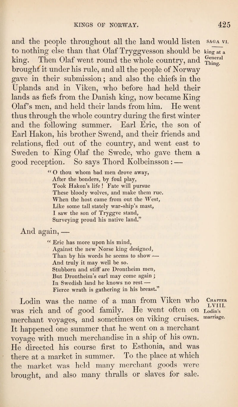 and the people throughout all the land would listen to nothing else than that Olaf Tryggvesson should he king. Then Olaf went round the whole country, and broughf it under his rule, and all the people of Norway gave in their submission; and also the chiefs in the Uplands and in Yiken, who before had held their lands as fiefs from the Danish king, now became King Olaf’s men, and held their lands from him. He went thus through the whole country during the first winter and the following summer. Earl Eric, the son of Earl Hakon, his brother Swend, and their friends and relations, fled out of the country, and went east to Sweden to King Olaf the Swede, who gave them a good reception. So says Thord Kolbeinsson: — “ O thou whom bad men drove away, After the bonders, by foul play, Took Hakon’s life ! Fate will pursue These bloody wolves, and make them rue. When the host came from out the West, Like some tall stately war-ship’s mast, I saw the son of Tryggve stand. Surveying proud his native land.” And again, — Eric has more upon his mind. Against the new Norse king designed. Than by his words he seems to show -— And truly it may well be so. Stubborn and stiff are Drontheim men. But Brontheim’s earl may come again ; In Swedish land he knows no rest — Fierce wrath is gathering in his breast.” Lodin was the name of a man from Yiken who was rich and of good family. He went often on merchant voyages, and sometimes on viking cruises. It happened one summer that he went on a merchant voyage with much merchandise in a ship of his own. He directed his course first to Esthonia, and was there at a market in summer. To the place at which the market was held many merchant goods were brought, and also many thralls or slaves for sale. SAGA VI. king at a General Thing. Chapter LVIII. Lodin’s marriage.