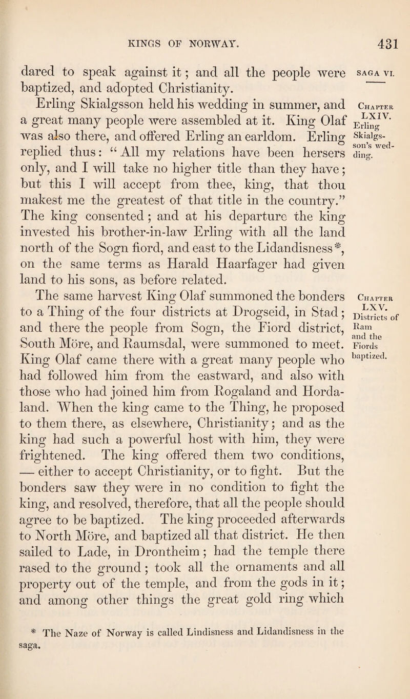 dared to speak against it; and all the people were baptized, and adopted Christianity. Erling Skialgsson held his wedding in summer, and a great many people were assembled at it. King Olaf was also there, and offered Erling an earldom. Erling replied thus: “ All my relations have been hersers only, and I will take no higher title than they have; but this I will accept from thee, king, that thou makest me the greatest of that title in the country.” The king consented ; and at his departure the king invested his brother-in-law Erling with all the land north of the Sogn fiord, and east to the Lidandisness on the same terms as Harald Haarfager had given land to his sons, as before related. The same harvest King Olaf summoned the bonders to a Thing of the four districts at Drogseid, in Stad; and there the people from Sogn, the Fiord district. South More, and Eaumsdal, were summoned to meet. King Olaf came there with a great many people who had followed him from the eastward, and also with those who had joined him from Kogaland and Horda- land. When the king came to the Thing, he proposed to them there, as elsewhere, Christianity; and as the king had such a powerful host with him, they were frightened. The king offered them two conditions, — either to accept Christianity, or to fight. But the bonders saw they were in no condition to fight the king, and resolved, therefore, that all the people should agree to be baptized. The king proceeded afterwards to North More, and baptized all that district. He then sailed to Lade, in Drontheim ; had the temple there rased to the ground ; took all the ornaments and all property out of the temple, and from the gods in it; and among other things the great gold ring which ^ The Naze of Norway is called Lindisness and Lidandisness in the saga. SAGA VI. Chapter LXIV. Erling Skialgs- son’s wed¬ ding. Chapter LXV. Districts of Ram and the Fiords baptized.