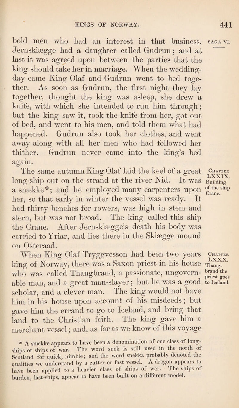 bold men who bad an interest in tbat business. Jernskiægge had a daughter called Gudrun; and at last it was agreed upon between the parties that the king should take her in marriage. When the wedding- day came King Olaf and Gudrun went to bed toge¬ ther. As soon as Gudrun, the first night they lay together, thought the king was asleep, she drew a knife, with which she intended to run him through; but the king saw it, took the knife from her, got out of bed, and went to his men, and told them Y/hat had happened. Gudrun also took her clothes, and went away along with all her men who had followed her thither. Gudrun never came into the king’s bed again. The same autumn King Olaf laid the keel of a great long-ship out on the strand at the river Nid. It was a snække ^; and he employed many carpenters upon her, so that early in winter the vessel was ready. It had thirty benches for rowers, was high in stem and stern, but was not broad. The king called this ship the Crane. After Jernskiægge’s death his body was carried toYriar, and lies there in the Skiægge mound on Osteraad. When King Olaf Tryggvesson had been two years king of Norway, there was a Saxon priest in his house who was called Thangbrand, a passionate, ungovern¬ able man, and a great man-slayer; but he was a good scholar, and a clever man. The king would not have him in his house upon account of his misdeeds; but gave him the errand to go to Iceland, and bring that land to the Christian faith. The king gave him a merchant vessel; and, as far as we know of this voyage ^ A snsskliG cippGEirs to have been 3, (ÍGnoniinEtion of one class of long- ships or ships of war. The word snclc is still used in the north of Scotland for quick, nimble; and the word snekka probably denoted the qualities we understand by a cutter or fast vessel. A dragon appears to have been applied to a heavier class of ships of war. The ships of burden, last-ships, appear to have been built on a different model. SAGA VI. Chapter LXXIX. Building of the ship Crane. Chapter LXXX. Thang¬ brand the priest goes to Iceland.