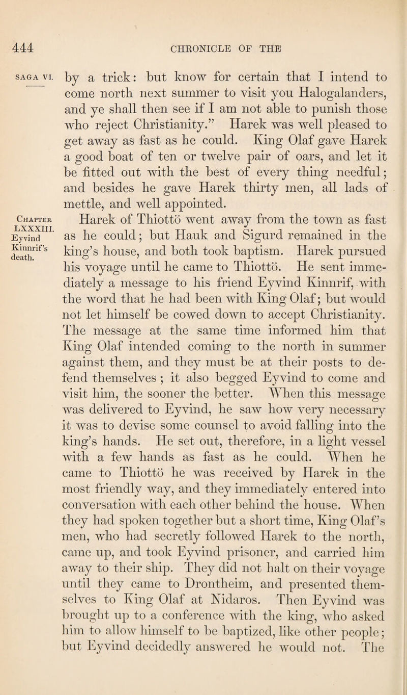 SAGA VI. Chapter LXXXIIL Eyvind Kinnrif’s death. by a trick: but know for certain that I intend to come north next summer to visit you Halogalanders, and ye shall then see if I am not able to punish those who reject Christianity.” Harek was well pleased to get away as fast as he could. King Olaf gave Harek a good boat of ten or twelve pair of oars, and let it be fitted out with the best of every thing needful; and besides he gave Harek thirty men, all lads of mettle, and well appointed. Harek of Thiottö went away from the town as fast as he could; but Hauk and Sigurd remained in the king’s house, and both took baptism. Harek pursued his voyage until he came to Thiottö. He sent imme¬ diately a message to his friend Eyvind Kinnrif, with the word that he had been with King Olaf; but would not let himself be cowed down to accept Christianity. The message at the same time informed him that King Olaf intended coming to the north in summer against them, and they must be at their posts to de¬ fend themselves ; it also begged Eyvind to come and visit him, the sooner the better. When this message was delivered to Eyvind, he saw how very necessary it was to devise some counsel to avoid falling into the king’s hands. He set out, therefore, in a light vessel with a few hands as fast as he could. When he came to Thiottö he was received by Harek in the most friendly way, and they immediately entered into conversation with each other behind the house. When they had spoken together but a short time. King Olaf’s men, who had secretly followed Harek to the north, came up, and took Eyvind prisoner, and carried him away to their ship. They did not halt on their voyage until they came to Drontheim, and presented them¬ selves to King Olaf at Nidaros. Then Eyvind Avas brought up to a conference Avith the king, avIio asked him to alloAV himself to be baptized, like other people; but Eyvind decidedly ansAvered he Avould not. The