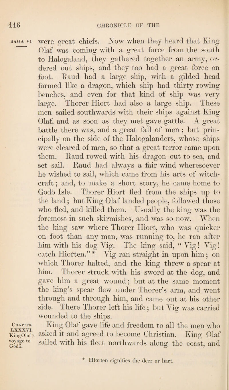 SAGA VI. Chapter LXXXVI. KingOlaf’s voyage to Godo. were great chiefs. Now when they heard that King Olaf was coming with a great force from the south to Halogalancl, they gathered together an army, or¬ dered out ships, and they too had a great force on foot. Eaud had a large ship, mth a gilded head formed like a dragon, which ship had thirty rowing benches, and even for that kind of ship was very large. Thorer Hiort had also a large ship. These men sailed southwards with their ships against King Olaf, and as soon as they met gave gattle. A great battle there was, and a great fall of men ; but prin¬ cipally on the side of the Halogalanders, whose ships were cleared of men, so that a great terror came upon them. Eaud rowed with his dragon out to sea, and set sail. Eaud had always a fair wind wheresoever he wished to sail, which came from his arts of witch¬ craft ; and, to make a short story, he came home to Godo Isle. Thorer Hiort fled from the ships up to the land ; but King Olaf landed people, followed those who fled, and killed them. Usually the king was the foremost in such skirmishes, and was so now. When the king saw where Thorer Hiort, who was quicker on foot than any man, was running to, he ran after him with his dog Vig. The king said, “ Vig! Yig! catch Hiorten.’’ * Vig ran straight in upon him; on which Thorer halted, and the king threw a spear at him. Thorer struck with his sword at the dog, and gave him a great wound; but at the same moment the king’s spear flew under Thorer’s arm, and went through and through him, and came out at his other side. There Thorer left his life; but Vig was carried wounded to the ships. King Olaf gave life and freedom to all the men who asked it and agreed to become Christian. King Olaf sailed with his fleet northwards along the coast, and * riiorten signifies the deer or hart.