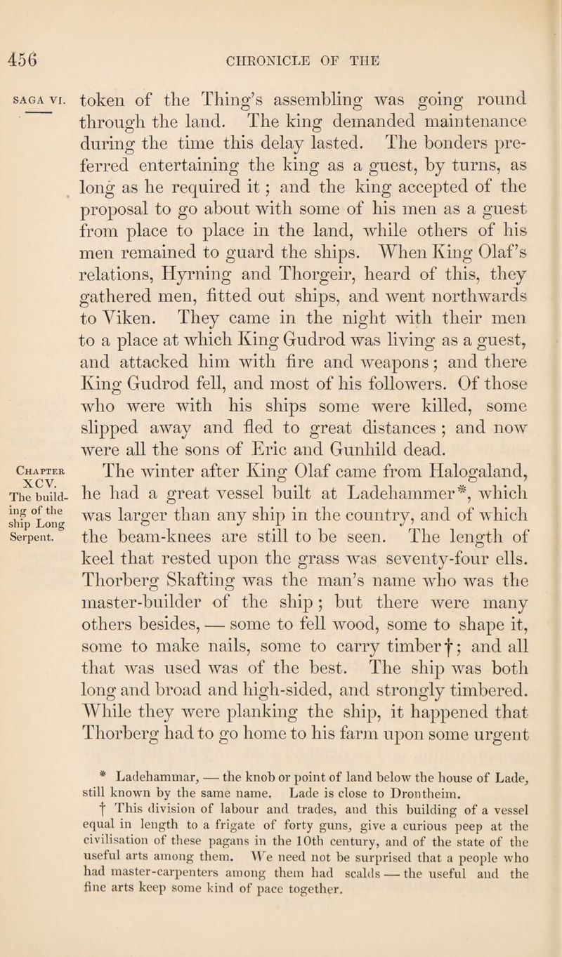 SAGA Vi. Chapter xcv. The build¬ ing of the ship Long Serpent. token of the Thing’s assembling was going round through the land. The king demanded mamtenance during the time this delay lasted. The bonders pre¬ ferred entertaining the king as a guest, by turns, as long as he required it; and the king accej3ted of the proposal to go about with some of his men as a guest from place to place in the land, while others of his men remained to guard the ships. When King Olaf’s relations, Hyrning and Thorgeir, heard of this, they gathered men, fitted out ships, and went northwards to Yiken. They came in the night with their men to a place at which King Gudrod was living as a guest, and attacked him with fire and weapons; and there King Gudrod fell, and most of his followers. Of those who were with his ships some were killed, some slipped away and fled to great distances ; and now were all the sons of Eric and Gunhild dead. The winter after King Olaf came from Halogaland, he had a great vessel built at Ladehammer^, which was larger than any ship in the country, and of which the beam-knees are still to be seen. The length of keel that rested upon the grass was seventy-four ells. Thorberg Shafting was the man’s name who was the master-builder of the ship; but there were many others besides, — some to fell wood, some to shape it, some to make nails, some to carry timber and all that was used was of the best. The ship was both long and broad and high-sided, and strongly timbered. While they were planking the ship, it happened that Thorberg had to go home to his farm upon some urgent * Ladehammar, — the knob or point of land below the bouse of Lade^ still known by the same name. Lade is close to Drontbeim. f This division of labour and trades, and this building of a vessel equal in length to a frigate of forty guns, give a curious peep at the civilisation of these pagans in the lOth century, and of the state of the useful arts among them. We need not be surprised that a people who had master-carpenters among them had scalds — the useful and the fine arts keep some kind of pace together.