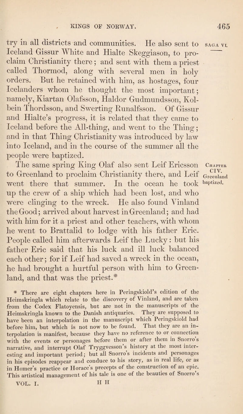 try in all districts and communities. He also sent to SAGA VI. Iceland Gissur White and Hialte Skeggiason, to pro- ’ claim Christianity there ; and sent with them a priest called Thormod, along with several men in holy orders. But he retained with him, as hostages, four Icelanders whom he thought the most important; namely, Kiartan Olafsson, Haldor Gudmundsson, Kol- bein Thordsson, and Swerting Bunalfsson. Of Gissur and Hialte’s progress, it is related that they came to Iceland before the All-thing, and went to the Thing; and in that Thing Christianity w^as introduced by law into Iceland, and in the course of the summer all the people were baptized. The same spring King Olaf also sent Leif Ericsson Chapter to Greenland to proclaim Christianity there, and Leif GrSnknd went there that summer. In the ocean he took baptized, up the crew of a ship which had been lost, and who were clinging to the wreck. He also found Yinland the Good; arrived about harvest in Greenland; and had with him for it a priest and other teachers, with whom he went to Brattalid to lodge with his father Eric. People called him afterwards Leif the Lucky: but his father Eric said that his luck and ill luck balanced each other; for if Leif had saved a wreck in the ocean, he had brought a hurtful person with him to Green¬ land, and that was the priest.^ * There are eight chapters here in PeringskiokFs edition of the Heimskringla which relate to the discovery of Vinland^ and are taken from the Codex Flatoyensis, hut are not in the manuscripts of the Heimskringla known to the Danish antiquaries. They are supposed to have been an interpolation in the manuscript which Peringskiold had before him, but which is not now to be found. That they are an in¬ terpolation is manifest, because they have no reference to or connection with the events or personages before them or after them in Snorro s narrative, and interrupt Olaf Tryggvesson s history at the most inter¬ esting and important period; but all Snorro s incidents and personages in his episodes reappear and conduce to his story, as in real life, or as in Homer s practice or Horace s precepts of the construction of an epic. This artistical management of his tale is one of the beauties of Snorro s VOL. I. H H