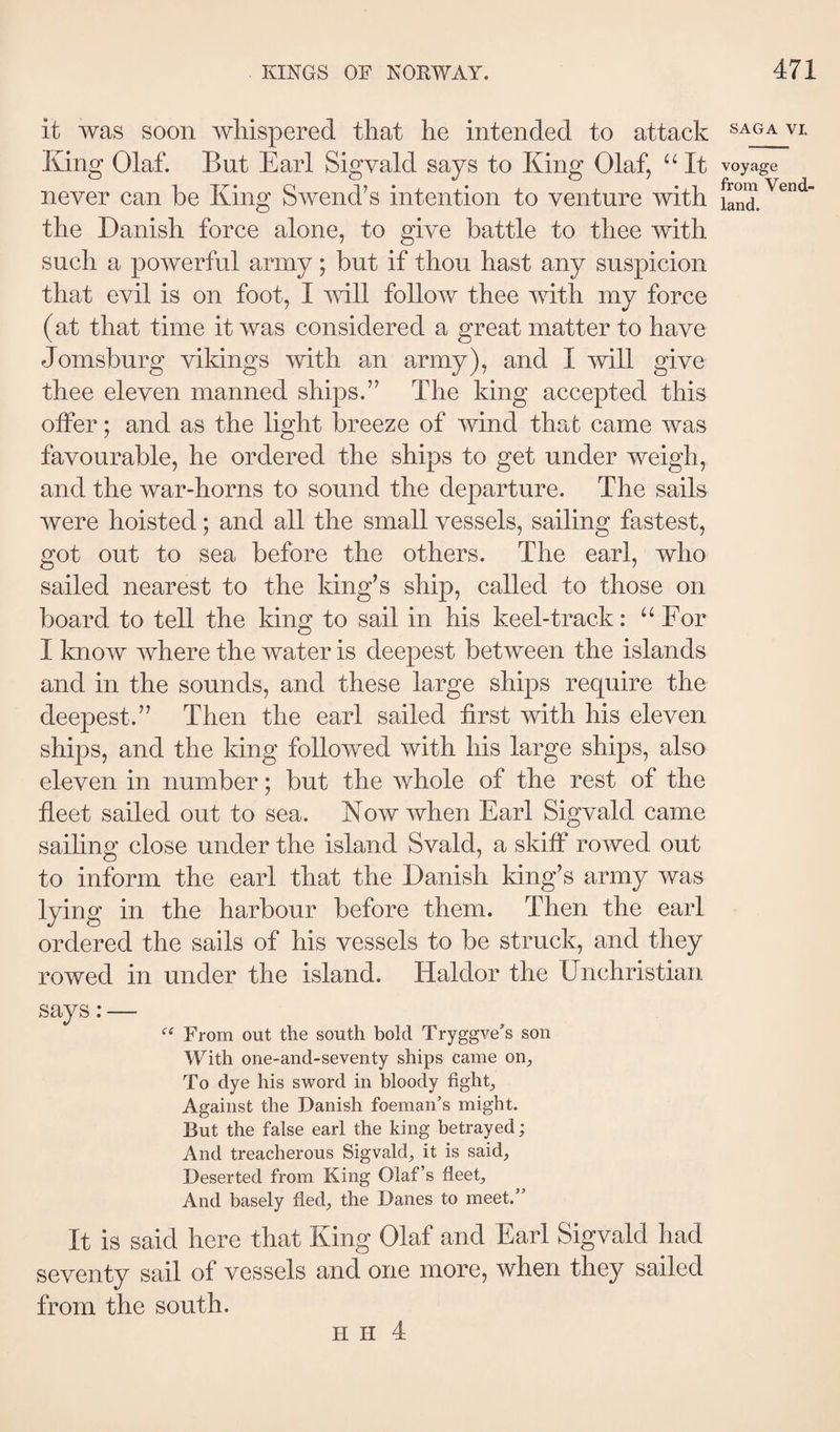 it was soon whispered that he intended to attack King Olaf. But Earl Sigvald says to King Olaf, “ It never can be King Swend’s intention to venture with the Danish force alone, to give battle to thee with such a powerful army; but if thou hast any suspicion that evil is on foot, I Avill follow thee with my force (at that time it was considered a great matter to have Jomsburg vikings with an army), and I will give thee eleven manned ships.” The king accepted this olFer; and as the light breeze of wind that came was favourable, he ordered the ships to get under weigh, and the war-horns to sound the departure. The sails were hoisted; and all the small vessels, sailing fastest, got out to sea before the others. The earl, who sailed nearest to the king’s ship, called to those on board to tell the king to sail in his keel-track: “For I know where the water is deepest between the islands and in the sounds, and these large ships require the deepest.” Then the earl sailed first with his eleven ships, and the king followed with his large ships, also eluven in number; but the whole of the rest of the fleet sailed out to sea. Kow when Earl Sigvald came saihng close under the island Svald, a skiff rowed out to inform the earl that the Danish king’s army was lying in the harbour before them. Then the earl ordered the sails of his vessels to be struck, and they rowed in under the island. Haldor the Unchristian says:— From out the south bold Tryggve’s son With one-and-seventy ships came on^ To dye his sword in bloody fights Against the Danish foeman’s might. But the false earl the king betrayed; And treacherous Sigvald, it is said, Deserted from King Olaf’s fleet. And basely fled, the Danes to meet.” It is said here that King Olaf and Earl Sigvald had seventy sail of vessels and one more, when they sailed from the south. SAGA VL voyage from Vend- land. H H 4