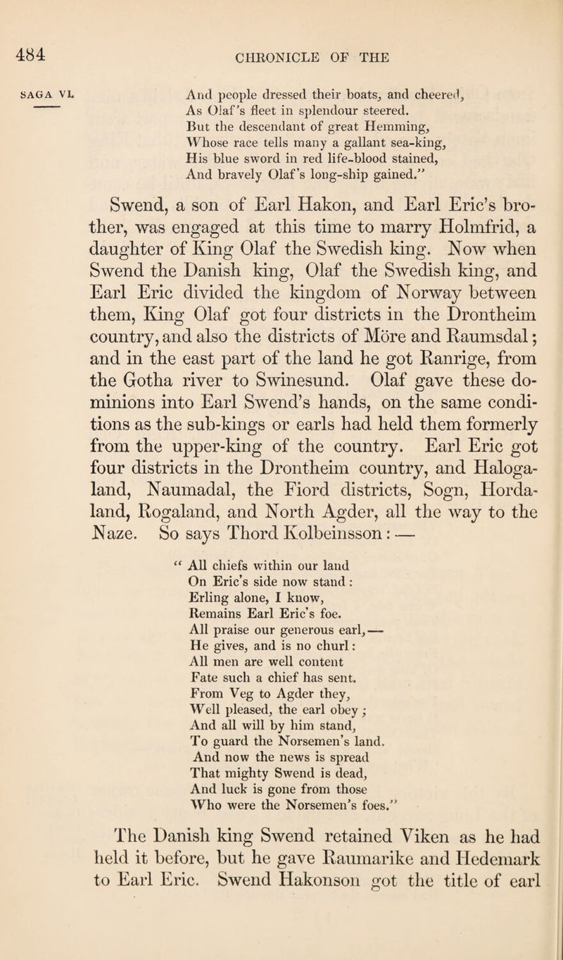 SAGA VI. And people dressed their boats,, and cheered. As Olaf’s fleet in splendour steered. But the descendant of great Hemming, Whose race tells many a gallant sea-king, H is blue sword in red life-blood stained, And bravely Olaf’s long-ship gained.” Swend, a son of Earl Hakon, and Earl Eric’s bro¬ ther, was engaged at this time to marry Holmfrid, a daughter of King Olaf the Swedish king. Now when Swend the Danish king, Olaf the Swedish king, and Earl Eric divided the kingdom of Norway between them. King Olaf got four districts in the Drontheim country, and also the districts of More and Raumsdal; and in the east part of the land he got Ranrige, from the Gotha river to Swinesund. Olaf gave these do¬ minions into Earl Swend’s hands, on the same condi¬ tions as the sub-kings or earls had held them formerly from the upper-king of the country. Earl Eric got four districts in the Drontheim country, and Haloga- land, Naumadal, the Fiord districts, Sogn, Horda- land, Rogaland, and North Agder, all the way to the Naze. So says Thord Kolbeinsson: — ‘‘ All chiefs within our land On Eric’s side now stand ; Erling alone, I know, Remains Earl Eric’s foe. All praise our generous earl,— He gives, and is no churl: All men are well content Fate such a chief has sent. From Veg to Agder they. Well pleased, the earl obey ; And all will by him stand. To guard the Norsemen’s land. And now the news is spread That mighty Swend is dead, And luck is gone from those Who were the Norsemen’s foes.” The Danish king Swend retained Viken as he had held it before, but he gave Raumarike and Hedemark to Earl Eric. Swend Hakonson got the title of earl