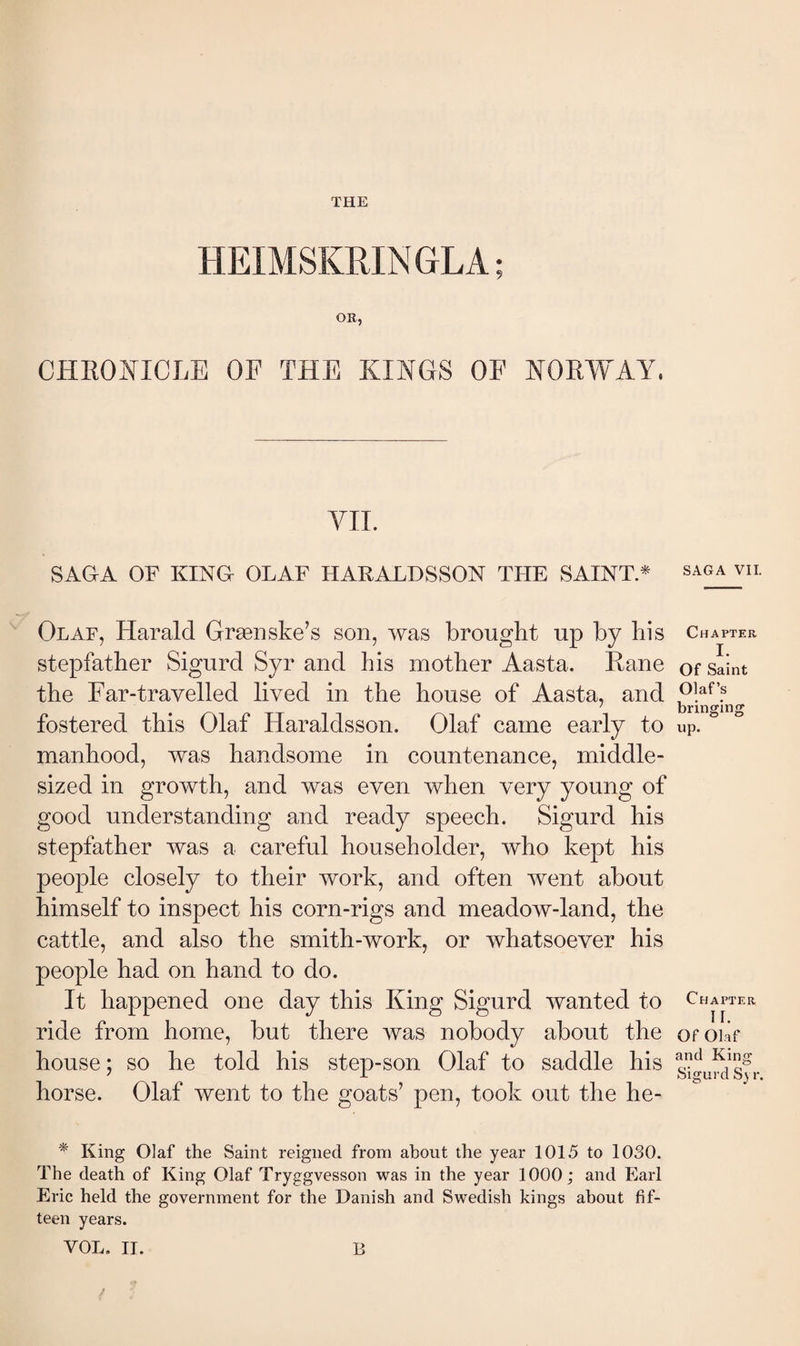 THE HEIMSKRINGLA; OR, CHKO:^ICLE OF THE KINGS OF NORWAY, VIL SAGA OF KINO OLAF HARALDSSON THE SAINT * Olaf, Harald Grænske’s son, was brought up by his stepfather Sigurd Syr and his mother Aasta. Rane the Far-travelled lived in the house of Aasta, and fostered this Olaf Haraldsson. Olaf came early to manhood, was handsome in countenance, middle- sized in growth, and was even when very young of good understanding and ready speech. Sigurd his stepfather was a careful householder, who kept his people closely to their work, and often went about himself to inspect his corn-rigs and meadow-land, the cattle, and also the smith-work, or Avhatsoever his people had on hand to do. It happened one day this King Sigurd wanted to ride from home, but there was nobody about the house; so he told his step-son Olaf to saddle his horse. Olaf went to the goats’ pen, took out the he- * King Olaf the Saint reigned from about the year 1015 to 1030. The death of King Olaf Tryggvesson was in the year 1000; and Earl Eric held the government for the Danish and Swedish kings about fif¬ teen years. VOL. 11. B SAGA VII. Chapter I. Of Saint Olaf’s bringing up. Chapter II. Of Olaf and King Sigurd Syr.