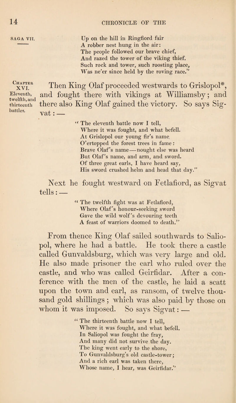 SAGA VII. Chapter XVI. Eleventh, twelfth, and thirteenth battles. Up on the hill in Ringfiord fair A robber nest hung in the air: The people followed our brave chief, And razed the tower of the viking thief. Such rock and tower, such roosting place. Was ne’er since held by the roving race.” Then King Olaf proceeded westwards to GrislopoP, and fought there with vikings at William shy; and there also King Olaf gained the victory. So says Sig- vat: — The eleventh battle now I tell. Where it was fought, and what befell. At Grislopol our young fir’s name. O’ertopped the forest trees in fame: Brave Olaf’s name—nought else was heard But Olaf’s name, and arm, and sword. Of three great earls, I have heard say, His sword crushed helm and head that day.” Next he fought westward on Fetlaiiord, as Sigvat tells: — The twelfth fight was at Fetlafiord, Where Olaf’s honour-seeking sword Gave the wild wolf’s devouring teeth A feast of warriors doomed to death.” From thence King Olaf sailed southwards to Salio- pol, where he had a battle. He took there a castle called Gunvaldsburg, which was very large and old. He also made prisoner the earl who ruled over the castle, and who was called Geiriidar. After a con¬ ference with the men of the castle, he laid a scatt upon the town and earl, as ransom, of twelve thou¬ sand gold shillings ; which was also paid by those on whom it was imposed. So says Sigvat: — The thirteenth battle now I tell. Where it was fought, and what befell. In Saliopol was fought the fray, And many did not survive the day. The king went early to the shore. To Gunvaldsburg’s old castle-tower; And a rich earl was taken there, Whose name, I hear, was Geirfidar.”