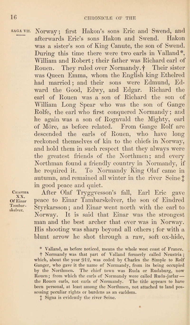 SAGA vir. Chapter XX. Of Einav Tambar - skelver. Norway; first Hakon’s sons Eric and Swend, and afterwards Eric’s sons Hakon and Swend. Hakon was a sister’s son of King Canute, the son of Swend. During this time there were two earls in Valland^, William and Kobert; their father was Richard earl of Rouen. They ruled over Normandy, f Their sister was Queen Emma, whom the English king Ethelred had married; and their sons were Edmund, Ed¬ ward the Good, Edwy, and Edgar. Richard the earl of Rouen was a son of Richard the son of William Long Spear y/ho was the son of Gange Rolfe, the earl who first conquered Normandy; and he again was a son of Rognvald the Mighty, earl of More, as before related. From Gange Rolf are descended the earls of Rouen, who have long reckoned themselves of kin to the chiefs in Norway, and hold them in such respect that they always were the greatest friends of the Northmen; and every Northman found a friendly country in Normandy, if he required it. To Normandy King Olaf came in autumn, and remained all winter in the river Seine J in good peace and quiet. After Olaf Tryggvesson’s fall, Earl Eric gave peace to Einar Tambarskelver, the son of Eindred Styrkarsson; and Einar went north with the earl to Norway. It is said that Einar was the strongest man and the best archer that ever was in Norway. His shooting was sharp beyond all others; for with a blunt arrow he shot through a raw, soft ox-hide. * Valland;, as before noticed^ means the whole west coast of France, t Normandy was that part of Valland formerly called Neustria ; which, about the year 912, was ceded by Charles the Simple to Rolf Ganger, who gave it the name of Normandy, from its being occupied by the Northmen. The chief town was Riida or Rudaburg, now Rouen; from which the earls of Normandy were called Rucla-jarlar — the Rouen earls, not earls of Normandy. The title appears to have been personal, at least among the Northmen, not attached to land pos¬ sessing peculiar rights or burdens as an earldom. ^ Signa is evidently the river Seine.