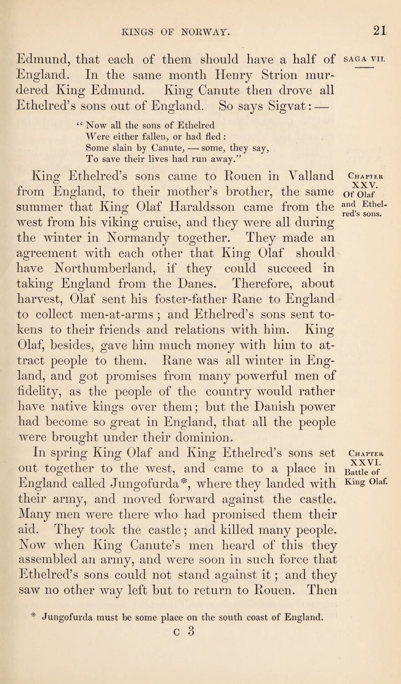 Edmund, that each of them should have a half of England. In the same month Henry Strion mur¬ dered King Edmund. King Canute then drove all Ethelred’s sons out of England. So says Sigvat: — Now aU the sons of Ethelred Were either fallen, or had fled: Some slain by Canute, — some, they say. To save their lives had run away.” King Ethelred’s sons came to Rouen in Yalland from England, to their mother’s brother, the same summer that King Olaf Haraldsson came from the west from his viking cruise, and they were all during the winter in Normandy together. They made an agreement with each other that King Olaf should have Northumberland, if they could succeed in taking England from the Danes. Therefore, about harvest, Olaf sent his foster-father Rane to England to collect men-at-arms ; and Ethelred’s sons sent to¬ kens to their friends and relations with him. King Olaf, besides, gave him much money with him to at¬ tract people to them. Rane was all winter in Eng¬ land, and got promises from many powerful men of fidelity, as the people of the country would rather have native kings over them; but the Danish power had become so great in England, that all the people were brought under their dominion. In spring King Olaf and King Ethelred’s sons set out together to the west, and came to a place in England called Jungofurda'^, where they landed with their army, and moved forward against the castle. Many men were there who had promised them their aid. They took the castle; and killed many people. Now when King Canute’s men heard of this they assembled an army, and were soon in such force that Ethelred’s sons could not stand against it; and they saw no other way left but to return to Rouen. Then ^ Jungofurda must be some place on the south coast of England. c 3 SAGA vir. Chapter XXV. Of Olaf and Ethel¬ red’s sons. Chapter XXVI. Battle of King Olaf.